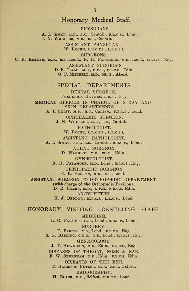 Honorary Medical Staff. PHYSICIANS. A. I. Simey, m.d., b.c., Cantab., f.r.c.p., Lond. J. N. Wheeler, m.b., b.c., Cantab. ASSISTANT PHYSICIAN. W. Roche, l.r.c.p.i., l.r.c.s.i. SURGEONS. C. R. Hoskyn, m.d., b.s., Lond., R. H. Paramore, m.d., Lond., f.r.c.s., Eng, ASSISTANT SURGEONS. D. R. Cramb, m.d., d.p.h., f.r.c.s.. Edin. G. E. Mitchell, m.d., ch. b., Aberd. SPECIAL DEPARTMENTS. DENTAL SURGEON. Frederick Haynes, l.d.s., Eng. MEDICAL OFFICER IN CHARGE OF X-RAY AND SKIN DEPARTMENTS. A. I. Simey, m.d., b.c., Cantab., f.r.c.p., Lond. OPHTHALMIC SURGEON. J. N. Wheeler, m.b., b.c., Cantab. PATHOLOGIST. W. Roche, l.r.c.p.i., l.r.c.s.i. ASSISTANT PATHOLOGIST. A. I. Simey, m.d., b.c., Cantab., f.r.c.p., Lond. AURAL SURGEON. D. Wardrop, m.b., ch.b., Edin. GYNAECOLOGIST. R. H. Paramore, m.d., Lond., f.r.c.s., Eng. ORTHOPAEDIC SURGEON. C. R. Hoskyn, m.d., b.s., Lond. ASSISTANT SURGEON TO ORTHOPAEDIC DEPARTMENT (with charge of the Orthopaedic Pavilion). D. R. Cramb, m.d., d.p.h., f.r.c.s. Edin. ANAESTHETIST. H. J. Beddow, m.r.c.s., l.r.c.p., Lond. HONORARY VISITING CONSULTING STAFF- MEDICINE. L. G. Parsons, m.d., Lond., f.r.c.p., Lond. SURGERY. F. Barnes, m.s., Lond., f.r.c.s., Eng. S. G. Barling, c.m.g., m.s., Lond., f.r.c.s., Eng. GYNAECOLOGY. J. T. Hewetson, m.d., Edin., f.r.c.s., Eng. DISEASES OF THROAT, NOSE & EAR. F. W. Sydenham, m.d., Edin., f.r.c.s., Edin. DISEASES OF THE EYE. T. Harrison Butler, m.d., b.ch., Oxford. RADIOGRAPHY. H. Black, m.d., Belfast, m.r.c.p., Lond.