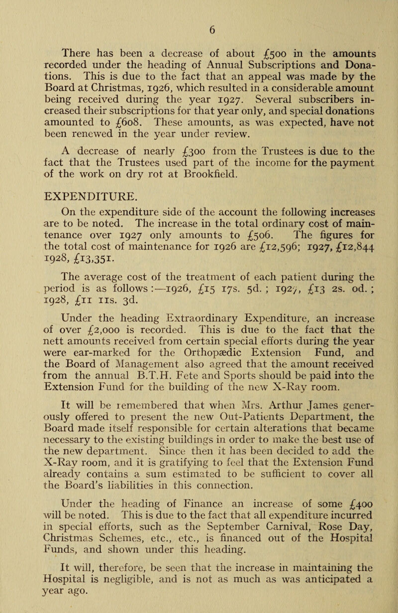 There has been a decrease of about £500 in the amounts recorded under the heading of Annual Subscriptions and Dona¬ tions. This is due to the fact that an appeal was made by the Board at Christmas, 1926, which resulted in a considerable amount being received during the year 1927. Several subscribers in¬ creased their subscriptions for that year only, and special donations amounted to £608. These amounts, as was expected, have not been renewed in the year under review. A decrease of nearly £300 from the Trustees is due to the fact that the Trustees used part of the income for the payment of the work on dry rot at Brookfield. EXPENDITURE. On the expenditure side of the account the following increases are to be noted. The increase in the total ordinary cost of main¬ tenance over 1927 only amounts to £506. The figures for the total cost of maintenance for 1926 are £12,596; 1927, £12,844 1928, £13.351- The average cost of the treatment of each patient during the period is as follows :—1926, £15 17s. 5d. ; 192-/, £13 2s. od. ; 1928, £11 ns. 3d. Under the heading Extraordinary Expenditure, an increase of over £2,000 is recorded. This is due to the fact that the nett amounts received from certain special efforts during the year were ear-marked for the Orthopaedic Extension Fund, and the Board of Management also agreed that, the amount received from the annual B.T.H. Fete and Sports should be paid into the Extension Fund for the building of the new X-Ray room. It will be remembered that when Mrs. Arthur James gener¬ ously offered to present the new Out-Patients Department, the Board made itself responsible for certain alterations that became necessary to the existing buildings in order to make the best use of the new department. Since then it has been decided to add the X-Ray room, and it is gratifying to feel that the Extension Fund already contains a sum estimated to be sufficient to cover all the Board’s liabilities in this connection. Under the heading of Finance an increase of some £400 will be noted. This is due to the fact that all expenditure incurred in special efforts, such as the September Carnival, Rose Day, Christmas Schemes, etc., etc., is financed out of the Hospital Funds, and shown under this heading. It will, therefore, be seen that the increase in maintaining the Hospital is negligible, and is not as much as was anticipated a year ago.