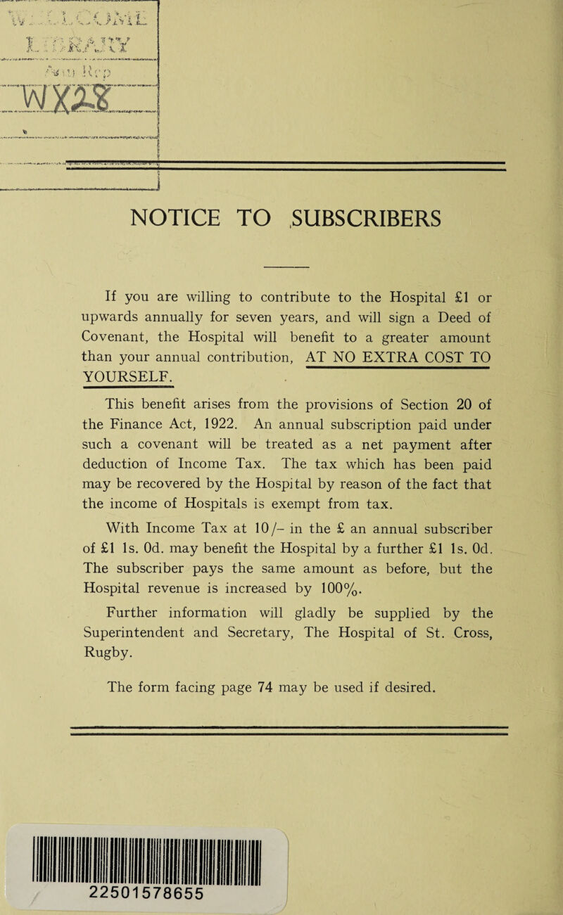 NOTICE TO SUBSCRIBERS If you are willing to contribute to the Hospital £1 or upwards annually for seven years, and will sign a Deed of Covenant, the Hospital will benefit to a greater amount than your annual contribution, AT NO EXTRA COST TO YOURSELF. This benefit arises from the provisions of Section 20 of the Finance Act, 1922. An annual subscription paid under such a covenant will be treated as a net payment after deduction of Income Tax. The tax which has been paid may be recovered by the Hospital by reason of the fact that the income of Hospitals is exempt from tax. With Income Tax at 10/- in the £ an annual subscriber of £1 Is. Od. may benefit the Hospital by a further £1 Is. Od. The subscriber pays the same amount as before, but the Hospital revenue is increased by 100%. Further information will gladly be supplied by the Superintendent and Secretary, The Hospital of St. Cross, Rugby. The form facing page 74 may be used if desired.