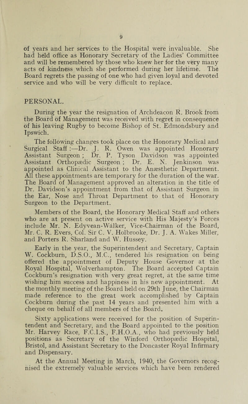 of years and her services to the Hospital were invaluable. She had held office as Honorary Secretary of the Ladies’ Committee and will be remembered by those who knew her for the very many acts of kindness which she performed during her lifetime. The Board regrets the passing of one who had given loyal and devoted service and who will be very difficult to replace. PERSONAL. During the year the resignation of Archdeacon R. Brook from the Board of Management was received with regret in consequence of his leaving Rugby to become Bishop of St. Edmondsbury and Ipswich. The following changes took place on the Honorary Medical and Surgical Staff :—Dr. J. R. Owen was appointed Honorary Assistant Surgeon ; Dr. P. Tyson Davidson was appointed Assistant Orthopaedic Surgeon ; Dr. E. N. Jenkinson was appointed as Clinical Assistant to the Anaesthetic Department. All these appointments are temporary for the duration of the war. The Board of Management approved an alteration in the title of Dr. Davidson’s appointment from that of Assistant Surgeon in the Ear, Nose and Throat Department to that of Honorary Surgeon to the Department. Members of the Board, the Honorary Medical Staff and others who are at present on active service with His Majesty’s Forces include Mr. N. Edyvean-Walker, Vice-Chairman of the Board, Mr. C. R. Evers, Col. Sir C. V. Holbrooke, Dr. J. A. Wakes Miller, and Porters R. Sharland and W. Hussey. Early in the year, the Superintendent and Secretary, Captain W. Cockburn, D.S.O., M.C., tendered his resignation on being offered the appointment of Deputy House Governor at the Royal Hospital, Wolverhampton. The Board accepted Captain Cockburn’s resignation with very great regret, at the same time wishing him success and happiness in his new appointment. At the monthly meeting of the Board held on 29th June, the Chairman made reference to the great work accomplished by Captain Cockburn during the past 14 years and presented him with a cheque on behalf of all members of the Board. Sixty applications were received for the position of Superin¬ tendent and Secretary, and the Board appointed to the position Mr. Harvey Race, F.C.I.S., F.H.O.A., who had previously held positions as Secretary of the Winford Orthopaedic Hospital, Bristol, and Assistant Secretary to the Doncaster Royal Infirmary and Dispensary. At the Annual Meeting in March, 1940, the Governors recog¬ nised the extremely valuable services which have been rendered