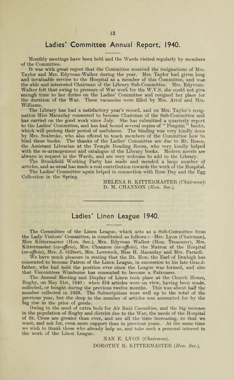 Ladies’ Committee Annual Report, 1940. Monthly meetings have been held and the Wards visited regularly by members of the Committee. It was with great regret that the Committee received the resignations of Mrs. Taylor and Mrs. Edyvean-Walker during the year. Mrs. Taylor had given long and invaluable service to the Hospital as a member of this Committee, and was the able and interested Chairman of the Library Sub-Committee. Mrs. Edyvean- Walker felt that owing to pressure of War work for the W.V.S. she could not give enough time to her duties on the Ladies’ Committee and resigned her place for the duration of the War. These vacancies were filled by Mrs. Arrol and Mrs. Williams. The Library has had a satisfactory year’s record, and on Mrs. Taylor’s resig¬ nation Miss Macaulay consented to become Chairman of the Sub-Committee and has carried on the good work since July. She has submitted a quarterly report to the Ladies’ Committee, and has had bound several copies of “ Penguin ” books, which will prolong their period of usefulness. The binding was very kindly done by Mrs. Seabroke, who also offered to teach members of the Committee how to bind these books. The thanks of the Ladies’ Committee are due to Mr. Reece, the Assistant Librarian at the Temple Reading Room, who very kindly helped with the re-arrangement and catalogue of the Library books. Modern novels are always in request in the Wards, and are very welcome to add to the Library. The Brookfield Working Party has made and mended a large number of articles, and as usual has made a real contribution towards the work of the Hospital. The Ladies’ Committee again helped in connection with Rose Day and the Egg Collection in the Spring. HELENA R. KITTERMASTER {Chairman}: D. M. CHANNON {Hon. Sec.). Ladies’ Linen League 1940. The Committee of the Linen League, which acts as a Sub-Committee from the Lady Visitors’ Committee, is constituted as follows :—Mrs. Lyon (Chairman), Miss Kittermaster (Hon. Sec.), Mrs. Edyvean Walker (Hon. Treasurer), Mrs. Kittermaster {ex-officio), Mrs. Channon {ex-officio), the Matron of the Hospital {ex-officio), Mrs. J. Gilbert, Mrs. Loverock, Miss H. Macaulay and Mrs. Parnell. We have much pleasure in stating that the Rt. Hon. the Earl of Denbigh has consented to become Patron of the Linen League, in succession to his late Grand¬ father, who had held the position ever since the League was formed, and also that Viscountess Wimborne has consented to become a Patroness. The Annual Meeting and Display of Linen took place at the Church House, Rugby, on May 31st, 1940 ; when 618 articles were on view, having been made, collected, or bought during the previous twelve months. This was about half the number collected in 1939. The Subscriptions were well up to the total of the previous year, but the drop in the number of articles was accounted for by the big rise in the price of goods. Owing to the need of extra beds for Air Raid Casualties, and the big increase in the population of Rugby and district due to the War, the needs of the Hospital of St. Cross are greater than ever, and are all the time increasing, so that we want, and ask for, even more support than in previous years. At the same time we wish to thank those who already help us, and take such a personal interest in the work of the Linen League. NAN E. LYON {Chairman). DOROTHY R. KITTERMASTER {Hon. Sec.).