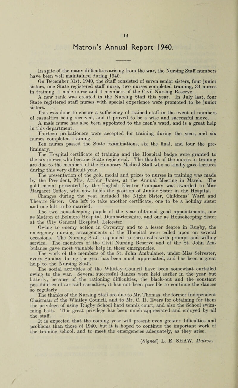 Matron’s Annual Report 1940. In spite of the many difficulties arising from the war, the Nursing Staff numbers have been well maintained during 1940. On December 31st, 1940, the Staff consisted of seven senior sisters, four junior sisters, one State registered staff nurse, two nurses completed training, 34 nurses in training, 1 male nurse and 4 members of the Civil Nursing Reserve. A new rank was created in the Nursing Staff this year. In July last, four State registered staff nurses with special experience were promoted to be junior sisters. This was done to ensure a sufficiency of trained staff in the event of numbers of casualties being received, and it proved to be a wise and successful move. A male nurse has also been appointed to the men’s ward, and is a great help in this department. Thirteen probationers were accepted for training during the year, and six nurses completed training. Ten nurses passed the State examinations, six the final, and four the pre¬ liminary. The Hospital certificate of training and the Hospital badge were granted to the six nurses who became State registered. The thanks of the nurses in training are due to the members of the Honorary Medical Staff who so kindly gave lectures during this very difficult year. The presentation of the gold medal and prizes to nurses in training was made by the President, Mrs. Arthur James, at the Annual Meeting in March. The gold medal presented by the English Electric Company was awarded to Miss Margaret Coffey, who now holds the position of Junior Sister in the Hospital. Changes during the year included the Night Sister, Childrens’ Ward and Theatre Sister. One left to take another certificate, one to be a holiday sister and one left to be married. The two housekeeping pupils of the year obtained good appointments, one as Matron of Belmore Hospital, Dumbartonshire, and one as Housekeeping Sister at the City General Hospital, Leicester. Owing to enemy action in Coventry and to a lesser degree in Rugby, the emergency nursing arrangements of the Hospital were called upon on several occasions. The Nursing Staff responded to these calls -with prompt and willing service. The members of the Civil Nursing Reserve and of the St. John Am¬ bulance gave most valuable help in these emergencies. The work of the members of the St. John Ambulance, under Miss Selvester, every Sunday during the year has been much appreciated, and has been a great help to the Nursing Staff. The social activities of the Whitley Council have been somewhat curtailed owing to the war. Several successful dances were held earlier in the year but latterly, because of the rationing difficulties, the black-out and the constant possibilities of air raid casualties, it has not been possible to continue the dances so regularly. The thanks of the Nursing Staff are due to Mr. Thomas, the former Independent Chairman of the Whitley Council, and to Mr. C. R. Evers for obtaining for them the privilege of using Rugby School hard tennis court, and also the School swim¬ ming bath. This great privilege has been much appreciated and enioyed by all the staff. It is expected that the coming year will present even greater difficulties and problems than those of 1940, but it is hoped to continue the important work of the training school, and to meet the emergencies adequately, as they arise. (Signed) L. E. SHAW, Matron.