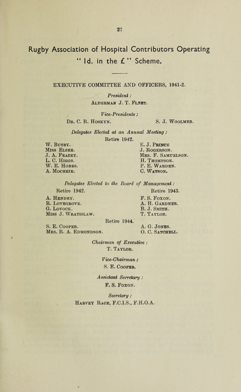 Rugby Association of Hospital Contributors Operating “ Id. in the £ ” Scheme. EXECUTIVE COMMITTEE AND OFFICERS, 1941-2. President: Alderman J. T. Fleet. Vice-Presidents: Dr. C. R. Hoskyn. S. J. Woolmer. Delegates Elected at an Annual Meeting; Retire 1942. W. Busby. Miss Elsee. J. A. Feazey. L. C. Higgs. W. E. Hobbs. A. Mochrie. Delegates Elected to the Board Retire 1942. A. Hendry. R. Lovegrove. G. Lovock. Miss J. Wratislaw. Retire 1944. S. E. Cooper. Mrs. R. A. Edmondson. Chairman of Executive: T. Taylor. Vice-Chairman: S. E. Cooper. Assistant Secretary: F. S. Foxon. Secretary: Harvey Race, F.C.I.S., F.H.O.A. E. J. Prince J. Rooerson. Mrs. F. Samuelson. H. Thompson. P. E. Warden. C. Watson. of Management: Retire 1943. F. S. Foxon. A. H. Gardner. B. J. Smith. T. Taylor. A. G. Jones. O. C. Satchell.