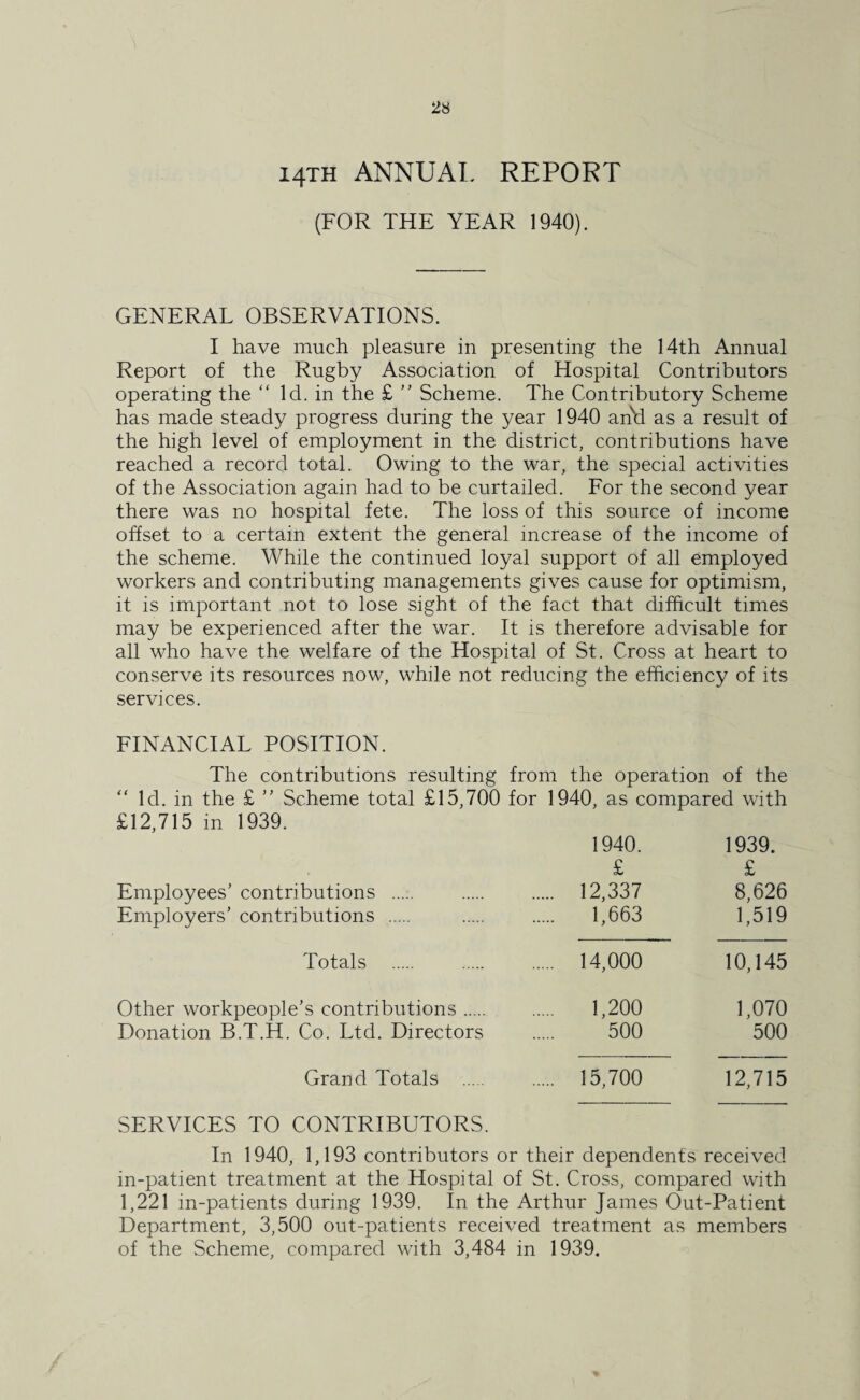 14TH ANNUAL REPORT (FOR THE YEAR 1940). GENERAL OBSERVATIONS. I have much pleasure in presenting the 14th Annual Report of the Rugby Association of Hospital Contributors operating the “ Id. in the £ ” Scheme. The Contributory Scheme has made steady progress during the year 1940 and as a result of the high level of employment in the district, contributions have reached a record total. Owing to the war, the special activities of the Association again had to be curtailed. For the second year there was no hospital fete. The loss of this source of income offset to a certain extent the general increase of the income of the scheme. While the continued loyal support of all employed workers and contributing managements gives cause for optimism, it is important not to lose sight of the fact that difficult times may be experienced after the war. It is therefore advisable for all who have the welfare of the Hospital of St. Cross at heart to conserve its resources now, while not reducing the efficiency of its services. FINANCIAL POSITION. The contributions resulting from the operation of the “ Id. in the £ ” Scheme total £15,700 for 1940, as compared with £12,715 in 1939. 1940. 1939. £ £ Employees’ contributions . . 12,337 8,626 Employers’ contributions . . 1,663 1,519 Totals . 14,000 10,145 Other workpeople’s contributions. . 1,200 1,070 Donation B.T.H. Co. Ltd. Directors 500 500 Grand Totals . . 15,700 12,715 SERVICES TO CONTRIBUTORS. In 1940, 1,193 contributors or their dependents received in-patient treatment at the Hospital of St. Cross, compared with 1,221 in-patients during 1939. In the Arthur James Out-Patient Department, 3,500 out-patients received treatment as members of the Scheme, compared with 3,484 in 1939.
