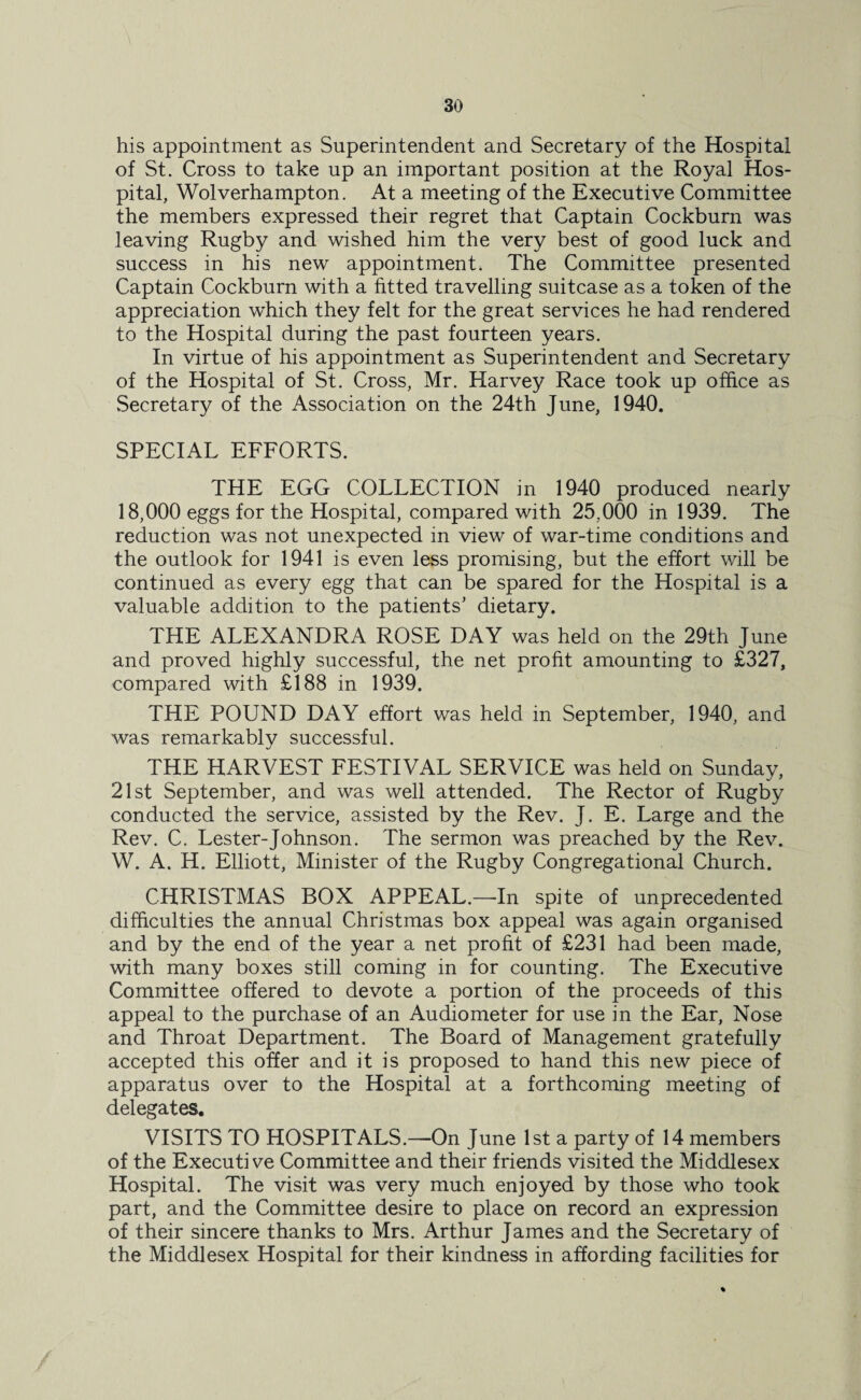 his appointment as Superintendent and Secretary of the Hospital of St. Cross to take up an important position at the Royal Hos¬ pital, Wolverhampton. At a meeting of the Executive Committee the members expressed their regret that Captain Cockburn was leaving Rugby and wished him the very best of good luck and success in his new appointment. The Committee presented Captain Cockburn with a fitted travelling suitcase as a token of the appreciation which they felt for the great services he had rendered to the Hospital during the past fourteen years. In virtue of his appointment as Superintendent and Secretary of the Hospital of St. Cross, Mr. Harvey Race took up office as Secretary of the Association on the 24th June, 1940. SPECIAL EFFORTS. THE EGG COLLECTION in 1940 produced nearly 18,000 eggs for the Hospital, compared with 25,000 in 1939. The reduction was not unexpected in view of war-time conditions and the outlook for 1941 is even less promising, but the effort will be continued as every egg that can be spared for the Hospital is a valuable addition to the patients’ dietary. THE ALEXANDRA ROSE DAY was held on the 29th June and proved highly successful, the net profit amounting to £327, compared with £188 in 1939. THE POUND DAY effort was held in September, 1940, and was remarkably successful. THE HARVEST FESTIVAL SERVICE was held on Sunday, 21st September, and was well attended. The Rector of Rugby conducted the service, assisted by the Rev. J. E. Large and the Rev. C. Lester-Johnson. The sermon was preached by the Rev. W. A. H. Elliott, Minister of the Rugby Congregational Church. CHRISTMAS BOX APPEAL.—In spite of unprecedented difficulties the annual Christmas box appeal was again organised and by the end of the year a net profit of £231 had been made, with many boxes still coming in for counting. The Executive Committee offered to devote a portion of the proceeds of this appeal to the purchase of an Audiometer for use in the Ear, Nose and Throat Department. The Board of Management gratefully accepted this offer and it is proposed to hand this new piece of apparatus over to the Hospital at a forthcoming meeting of delegates. VISITS TO HOSPITALS.—On June 1st a party of 14 members of the Executive Committee and their friends visited the Middlesex Hospital. The visit was very much enjoyed by those who took part, and the Committee desire to place on record an expression of their sincere thanks to Mrs. Arthur James and the Secretary of the Middlesex Hospital for their kindness in affording facilities for