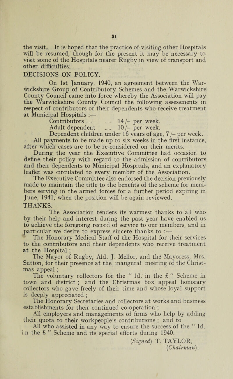 the visit. It is hoped that the practice of visiting other Hospitals will be resumed, though for the present it may be necessary to visit some of the Hospitals nearer Rugby in view of transport and other difficulties. DECISIONS ON POLICY. On 1st January, 1940, an agreement between the War¬ wickshire Group of Contributory Schemes and the Warwickshire County Council came into force whereby the Association will pay the Warwickshire County Council the following assessments in respect of contributors or their dependents who receive treatment at Municipal Hospitals :— Contributors. . 14/- per week. Adult dependent . 10/- per week. Dependent children under 16 years of age, 7 /- per week. All payments to be made up to six weeks in the first instance, after which cases are to be re-considered on their merits. During the year the Executive Committee had occasion to define their policy with regard to the admission of contributors and their dependents to Municipal Hospitals, and an explanatory leaflet was circulated to every member of the Association. The Executive Committee also endorsed the decision previously made to maintain the title to the benefits of the scheme for mem¬ bers serving in the armed forces for a further period expiring in June, 1941, when the position will be again reviewed. THANKS. The Association tenders its warmest thanks to all who by their help and interest during the past year have enabled us to achieve the foregoing record of service to our members, and in particular we desire to express sincere thanks to :— The Honorary Medical Staff of the Hospital for their services to the contributors and their dependents who receive treatment at the Hospital ; The Mayor of Rugby, Aid. J. Mellor, and the Mayoress, Mrs. Sutton, for their presence at the inaugural meeting of the Christ¬ mas appeal ; The voluntary collectors for the “ Id. in the £ ” Scheme in town and district ; and the Christmas box appeal honorary collectors who gave freely of their time and whose loyal support is deeply appreciated ; The Honorary Secretaries and collectors at works and business establishments for their continued co-operation ; All employers and managements of firms who help by adding their quota to their workpeople’s contributions ; and to All who assisted in any way to ensure the success of the “ Id. in the £ ” Scheme and its special efforts during 1940. {Signed) T. TAYLOR, (Chairman).