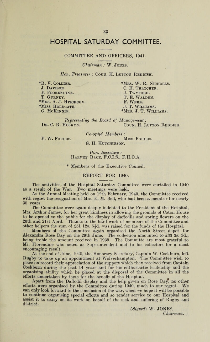 HOSPITAL SATURDAY COMMITTEE. COMMITTEE AND OFFICERS, 1941. Chairman : W. Jones. Hen. Treasurer : Coun. H. Ltjpton Reddish. *R. V. Collier. J. Davison. F. Florendine. T. Gurney. *Mrs. A. J. Hitchcox. *Miss Holdmate. G. McIvinnie. ♦Mrs. W. R. Nicholls. C. H. Thatcher. J. Twyford. T. E. Walden. F. Webb. J. T. Williams. *Mrs. J. T. Williams. Representing the Board of Management: Dr. C. R. Hoskyn. Coun. H. Lupton Reddish. Co-opted Members : F. W. Foulds. Miss Foulds. S. H. Hutchinson. Hon. Secretary ; Harvey Race, F.C.I.S., F.H.O.A. * Members of the Executive Council. REPORT FOR 1940. The activities of the Hospital Saturday Committee were curtailed in 1940 as a result of the War. Two meetings were held. At the Annual Meeting held on 12th February, 1940, the Committee received with regret the resignation of Mrs. E. M. Bell, who had been a member for nearly 30 years. The Committee were again deeply indebted to the President of the Hospital, Mrs. Arthur James, for her great kindness in allowing the grounds of Coton House to be opened to the public for the display of daffodils and spring flowers on the 20th and 21st April. Thanks to the hard work of members of the Committee and other helpers the sum of £51 12s. 5^d. was raised for the funds of the Hospital. Members of the Committee again organised the North Street depot for Alexandra Rose Day on the 29th June. The collection amounted to £33 3s. 3d., being treble the amount received in 1939. The Committe are most grateful to Mr. Florendine who acted as Superintendent and to his collectors for a most encouraging result. At the end of June, 1940, the Honorary Secretary, Captain W. Cockburn, left Rugby to take up an appointment at Wolverhampton. The Committee wish to place on record their appreciation of the support which they received from Captain Cockburn during the past 14 years and for his enthusiastic leadership and the organising ability which he placed at the disposal of the Committee in all the efforts undertaken by them for the benefit of the Hospital. Apart from the Daffodil display and the help given on Rose Day, no other efforts were organised by the Committee during 1940, much to our regret. We can only look forward to the conclusion of the war, when we hope it will be possible to continue organising special efforts and so render service to our Hospital and assist it to carry on its work on behalf of the sick and suffering of Rugby and district. (Signed) W. JONES, Chairman.