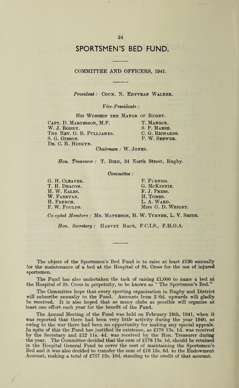SPORTSMEN’S BED FUND. COMMITTEE AND OFFICERS, 1941. President: Coun. N. Edyvean Walker. Vice-Presidents : His Worship the Mayor of Rugby. Capt. D. Margesson, M.P. W. J. Boddy. The Rev. 0. R. Fdlljames. S. G. Gibson. Dr. C. R. Hoskyn. T. Manock. S. P. Marsh. C. G. Richards. P. W. Seewer. Chairman : W. Jones. Hon. Treasurer : T. Bird, 34 North Street, Rugby. G. H. Cleaver. T. H. Deacon. H. W. Eales. W. Farryan. H. French. F. W. Foulds. Committee : P. Furniss. G. McKinnie. F. J. Press. H. Tomes. L. A. Ward. Miss G. D. Wright. Co-opted Members : Mr. Matheson, H. W. Turner, L. V. Smith. Hon. Secretary: Harvey Race, F.C.I.S., F.H.O.A. The object of the Sportsmen’s Bed Fund is to raise at least £130 annually for the maintenance of a bed at the Hospital of St. Cross for the use of injured sportsmen. The Fund has also undertaken the task of raising £1,000 to name a bed at the Hospital of St. Cross in perpetuity, to be known as “ The Sportsmen’s Bed.” The Committee hope that every sporting organisation in Rugby and District will subscribe annually to the Fund. Amounts from 2/6d. upwards will gladly be received. It is also hoped that as many clubs as possible will organise at least one effort each year for the benefit of the Fund. The Annual Meeting of the Fund was held on February 18th, 1941, when it was reported that there had been very little activity during the year 1940, as owing to the war there had been no opportunity for making any special appeals. In spite of this the Fund has justified its existence, as £178 13s. Id. was received by the Secretary and £12 11s. 4d. was received by the Hon. Treasurer during the year. The Committee decided that the sum of £178 13s. Id. should be retained in the Hospital General Fund to cover the cost of maintaining the Sportsmen’s Bed and it was also decided to transfer the sum of £16 15s. 6d. to the Endowment Account, making a total of £757 12s. lOd. standing to the credit of that account.