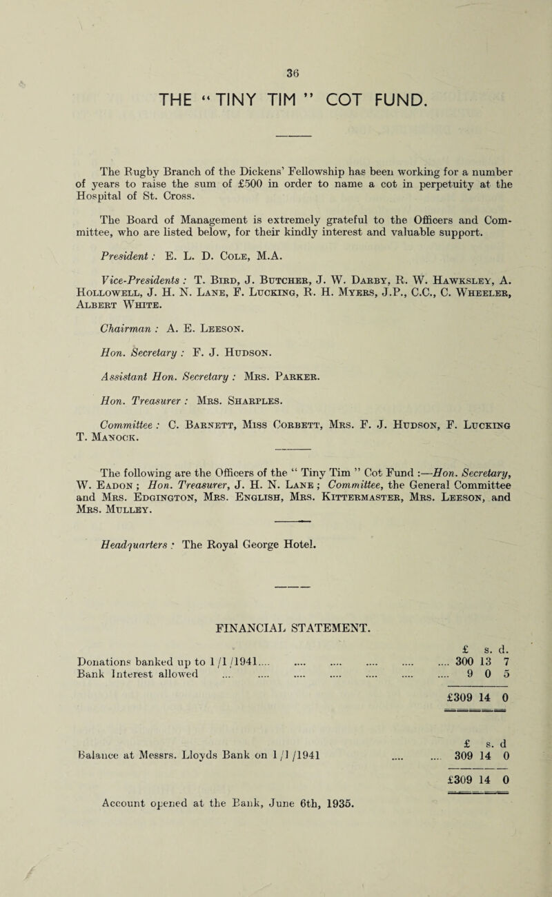THE “ TINY TIM ” COT FUND. The Rugby Branch of the Dickens’ Fellowship has been working for a number of years to raise the sum of £500 in order to name a cot in perpetuity at the Hospital of St. Cross. The Board of Management is extremely grateful to the Officers and Com¬ mittee, who are listed below, for their kindly interest and valuable support. President: E. L. D. Cole, M.A. Vice-Presidents : T. Bird, J. Butcher, J. W. Darby, R. W. Hawksley, A. Hollowell, J. H. N. Lane, F. Lucking, R. H. Myers, J.P., C.C., C. Wheeler, Albert White. Chairman : A. E. Leeson. Hon. Secretary : F. J. Hudson. Assistant Hon. Secretary : Mrs. Parker. Hon. Treasurer : Mrs. Sharples. Committee : C. Barnett, Miss Corbett, Mrs. F. J. Hudson, F. Lucking T. Manock. The following are the Officers of the “ Tiny Tim ” Cot Fund :—Hon. Secretary, W. Eadon ; Hon. Treasurer, J. H. N. Lane ; Committee, the General Committee and Mrs. Edgington, Mrs. English, Mrs. Kittermaster, Mrs. Leeson, and Mrs. Mulley. Headquarters : The Royal George Hotel. FINANCIAL STATEMENT. £ s. d. Donations banked up to 1 /I /1941.... .... .... .... .... .... 300 13 7 Bank Interest allowed ... .... .... .... .... .... .... 9 0 5 £309 14 0 £ s. d Balance at Messrs. Lloyds Bank on 1/1 /1941 .... .... 309 14 0 £309 14 0 Account opened at the Bank, June 6th, 1935.