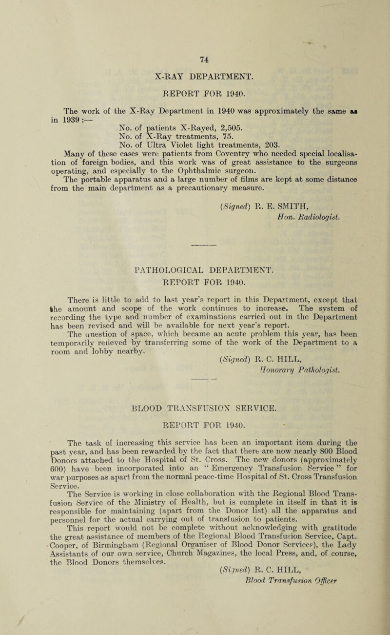 X-RAY DEPARTMENT. REPORT FOR 1940. The work of the X-Ray Department in 1940 was approximately the same &• in 1939 :— No. of patients X-Rayed, 2,505. No. of X-Ray treatments, 75. No. of Ultra Violet light treatments, 203. Many of these cases were patients from Coventry who needed special localisa¬ tion of foreign bodies, and this work was of great assistance to the surgeons operating, and especially to the Ophthalmic surgeon. The portable apparatus and a large number of films are kept at some distance from the main department as a precautionary measure. {Signed) R. E. SMITH, Hon. Radiologist. PATHOLOGICAL DEPARTMENT. REPORT FOR 1940. There is little to add to last year’s report in this Department, except that the amount and scope of the work continues to increase. The system of recording the type and number of examinations carried out in the Department has been revised and will be available for next year’s report. The question of space, which became an acute problem this year, has been temporarily relieved by transferring some of the work of the Department to a room and lobby nearby. (Signed) R. C. HILL, Honorary Pathologist. BLOOD TRANSFUSION SERVICE. REPORT FOR 1940. The task of increasing this service has been an important item during the past year, and has been rewarded by the fact that there are now nearly 800 Blood Donors attached to the Hospital of St. Cross. The new donors (approximately 600) have been incorporated into an “ Emergency Transfusion Service ” for war purposes as apart from the normal peace-time Hospital of St. Cross Transfusion Service. The Service is working in close collaboration with the Regional Blood Trans¬ fusion Service of the Ministry of Health, but is complete in itself in that it is responsible for maintaining (apart from the Donor list) all the apparatus and personnel for the actual carrying out of transfusion to patients. This report would not be complete without acknowledging with gratitude the great assistance of members of the Regional Blood Transfusion Service, Capt. Cooper, of Birmingham (Regional Organiser of Blood Donor Services), the Lady Assistants of our own service, Church Magazines, the local Press, and, of course, the Blood Donors themselves. [Signed) R. C. HILL, Blood Transfusion Officer