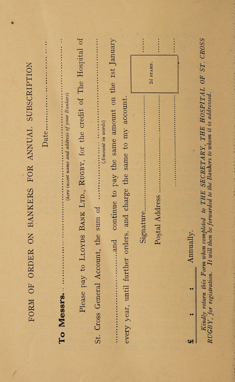 FORM OF ORDER ON BANKERS FOR ANNUAL SUBSCRIPTION •+-> Oj Q to § <3 § o tO to <3 « § <3 S <0 8 • <s> m u (13 tf) 0) 0 H o +-> • rH P« CD o K (D Pi H CD 5-i o CD Pi u o H-t PQ O P> P4 Q H W £ >> d P- CD CD aj CD r'■ < P u aj P aj to <3 O 8 § S o CD < r—H aj u CD P a) O CD CD o }H O CD CD H CD P3 P O P P O a <D a aj CD CD Pi <D Pi P < p o PQ CD o CD D Q Pi +-> P p O oj p -4-> hP p p o P-P O CD P P O CD CD aj <D s aj CD >> a o3 P3 P, ^ o & O £0 aj P3 CD rd P oj CD 5-i CD nd 5-1 o 5-i <D PI +-> 5-t P P P *\ U d CD ►>> CD > <D <D 5—i P -+-> d P tuO • i-H CD CD CD CD 5-i rd nd < rp 4-J CD o p £ s : Annually. Kindly return this Form when completed to THE SECRETARY, THE HOSPITAL OF ST. CROSS RUGBY, for registration. It will then be forwarded to the Bankers to whom it is addressed.