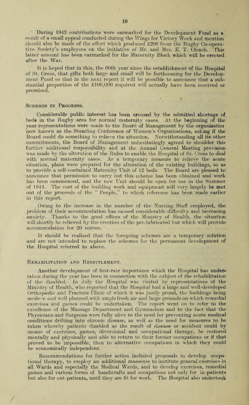 During 1943 contributions were earmarked for the Development Fund as a result of a small appeal conducted during the Wings for Victory Week and mention should also be made of the effort which produced £200 from the Rugby Co-opera¬ tive Society’s employees on the initiative of Mr. and Mrs. E. T. Clench. This latter amount has been earmarked for the Maternity Block which will be erected after the War. It is hoped that in this, the 60th year since the establishment of the Hospital of St. Cross, that gifts both large and small will be forthcoming for the Develop¬ ment Fund so that in the next report it will be possible to announce that a sub¬ stantial proportion of the £100,000 required will actually have been received or promised. Schemes in Progress. Considerable public interest has been aroused by the admitted shortage of beds in the Rugby area for normal maternity cases. At the beginning of the year representations were made to the Board of Management by the organisatioi now known as the Standing Conference of Women’s Organisations, asking if the Board could do something to relieve the situation. Notwithstanding all its other commitments, the Board of Management unhesitatingly agreed to shoulder this further additional responsibility and at the Annual General Meeting provision was made by the alteration of the Rules to enable the Hospital of St. Cross to deal with normal maternity cases. As a temporary measure to relieve the acute situation, plans were prepared for the alteration of the existing buildings, so as to provide a self-contained Maternity Unit of 12 beds. The Board are pleased to announce that permission to carry out this scheme has been obtained and work has been commenced, and the new Unit should be open for use in the Summer of 1944. The cost of the building work and equipment will very largely be met out of the proceeds of the “ People,” to which reference has been made earlier in this report. Owing to the increase in the number of the Nursing Staff employed, the problem of their accommodation has caused considerable difficulty and increasing anxiety. Thanks to the good offices of the Ministry of Health, the situation will shortly be relieved by the erection of the pre-fabricated hut which will provide accommodation for 20 nurses. It should be realised that the foregoing schemes are a temporary solution and are not intended to replace the schemes for the permanent development of the Hospital referred to above. * Rehabilitation and Resettlement. Another development of first-rate importance which the Hospital has under¬ taken during the year has been in connection with the subject of the rehabilitation of the disabled. In July the Hospital was visited by representatives of the Ministry of Health, who reported that the Hospital had a large and well-developed Orthopaedic and Fracture Clinic of which it was justly proud, the buildings being modern and well planned,with ample fresh air and large grounds on which remedial exercises and games could be undertaken. The report went on to refer to the excellence of the Massage Department and Gymnasium and to the fact that the Physicians and Surgeons were fully alive to the need for preventing acute medical conditions drifting into chronic disease, as well as tbe need for measures to be taken whereby patients disabled as the result of disease or accident could by means of exercises, games, diversional and occupational therapy, be restored mentally and physically and able to return to their former occupations or if that proved to be impossible, then to alternative occupations in which they could be economically independent. Recommendations for further action included proposals to develop occpa- tional therapy, to employ an additional masseuse to institute general exercises in all Wards and especially the Medical Wards, and to develop exercises, remedial games and various forms of handicrafts and occupations not only for in-patients but also for out-patients, until they are fit for work. The Hospital also undertook