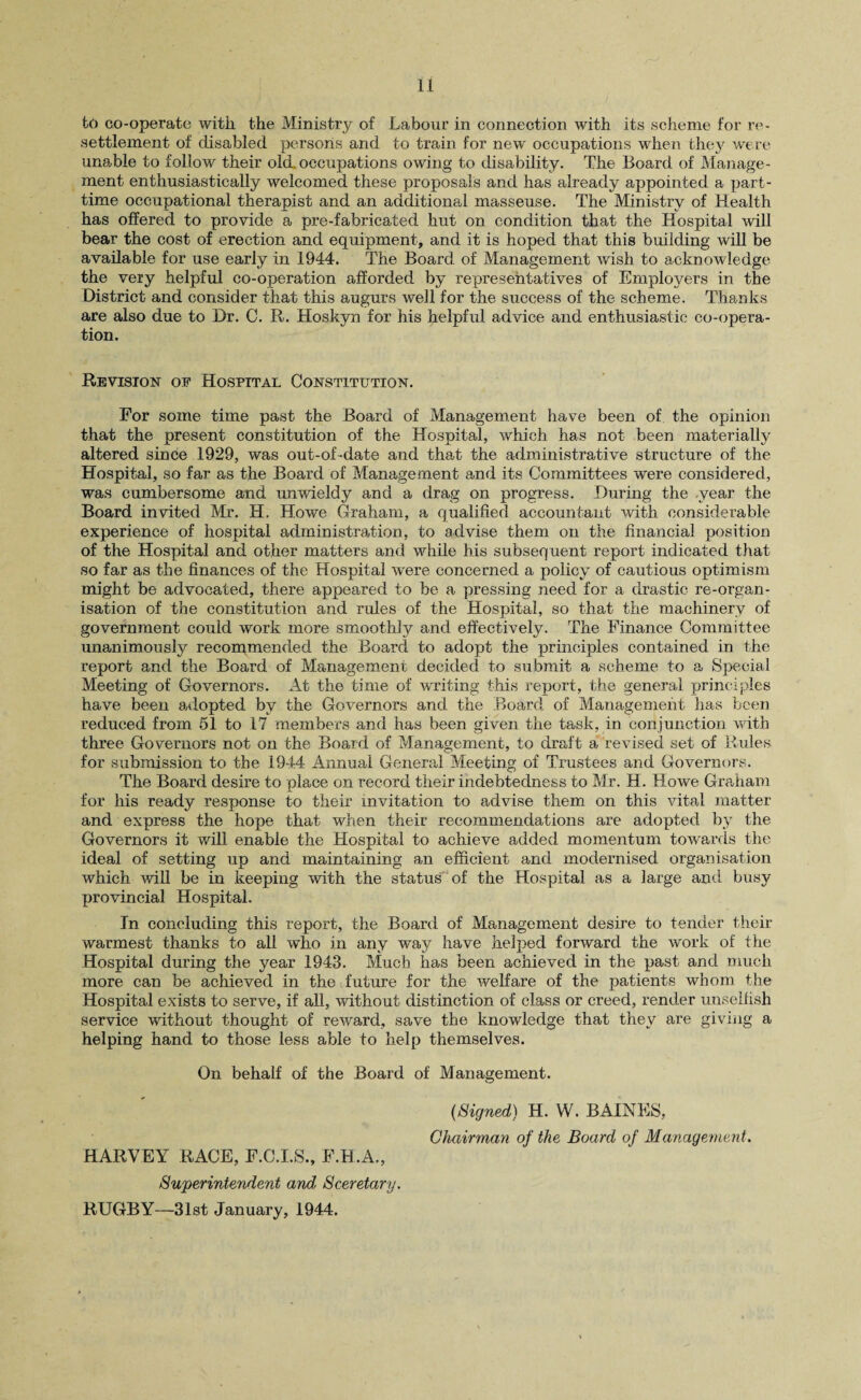 tb co-operate with the Ministry of Labour in connection with its scheme for re¬ settlement of disabled persons and to train for new occupations when they were unable to follow their old,occupations owing to disability. The Board of Manage¬ ment enthusiastically welcomed these proposals and has already appointed a part- time occupational therapist and an additional masseuse. The Ministry of Health has offered to provide a pre-fabricated hut on condition that the Hospital will bear the cost of erection and equipment, and it is hoped that this building will be available for use early in 1944. The Board of Management wish to acknowledge the very helpful co-operation afforded by representatives of Employers in the District and consider that this augurs well for the success of the scheme. Thanks are also due to Dr. C. R. Hoskyn for his helpful advice and enthusiastic co-opera¬ tion. Revision of Hospital Constitution. For some time past the Board of Management have been of the opinion that the present constitution of the Hospital, which has not been materially altered since 1929, was out-of -date and that the administrative structure of the Hospital, so far as the Board of Management and its Committees were considered, was cumbersome and unwieldy and a drag on progress. During the year the Board invited Mr. H. Howe Graham, a qualified accountant with considerable experience of hospital administration, to advise them on the financial position of the Hospital and other matters and while his subsequent report indicated that so far as the finances of the Hospital were concerned a policy of cautious optimism might be advocated, there appeared to be a pressing need for a drastic re-organ- isation of the constitution and rules of the Hospital, so that the machinery of government could work more smoothly and effectively. The Finance Committee unanimously recommended the Board to adopt the principles contained in the report and the Board of Management decided to submit a scheme to a Special Meeting of Governors. At the time of writing this report, the general principles have been adopted by the Governors and the Board of Management has been reduced from 51 to 17 members and has been given the task, in conjunction with three Governors not on the Board of Management, to draft a revised set of Rules for submission to the 1944 Annual General Meeting of Trustees and Governors. The Board desire to place on record their indebtedness to Mr. H. Howe Graham for his ready response to their invitation to advise them on this vital matter and express the hope that when their recommendations are adopted by the Governors it will enable the Hospital to achieve added momentum towards the ideal of setting up and maintaining an efficient and modernised organisation which will be in keeping with the status of the Hospital as a large and busy provincial Hospital. In concluding this report, the Board of Management desire to tender their warmest thanks to all who in any way have helped forward the work of the Hospital during the year 1943. Much has been achieved in the past and much more can be achieved in the future for the welfare of the patients whom the Hospital exists to serve, if all, without distinction of class or creed, render unselfish service without thought of reward, save the knowledge that they are giving a helping hand to those less able to help themselves. On behalf of the Board of Management. {Signed) H. W. BAINES, Chairman of the Board of Management. HARVEY RACE, F.C.I.S., F.H.A., Superintendent and Sceretary. RUGBY—31st January, 1944.