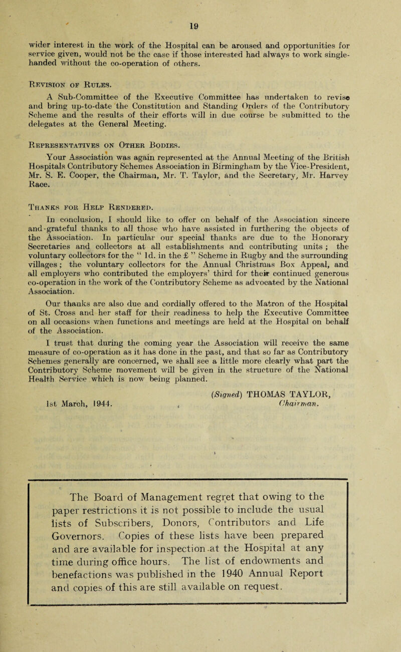 wider interest in the work of the Hospital can be aroused and opportunities for service given, would not be the case if those interested had always to work single- handed without the co-operation of others. Revision of Rules. A Sub-Committee of the Executive Committee has undertaken to revise and bring up-to-date the Constitution and Standing Orders of the Contributory Scheme and the results of their efforts will in due course be submitted to the delegates at the General Meeting. Representatives on Other Bodies. Your Association was again represented at the Annual Meeting of the British Hospitals Contributory Schemes Association in Birmingham by the Vice-President, Mr. S. E. Cooper, the Chairman, Mr. T. Taylor, and the Secretary, Mr. Harvey Race. Thanks for Help Rendered. In conclusion, I should like to offer on behalf of the Association sincere and-grateful thanks to all those who have assisted in furthering the objects of the Association. In particular our special thanks are due to the Honorary Secretaries and collectors at all establishments and contributing imits ; the voluntary collectors for the “ Id. in the £ ” Scheme in Rugbj^ and the surrounding villages ; the voluntary collectors for the Annual Christmas Box Appeal, and all employers who contributed the employers’ third for their continued generous co-operation in the work of the Contributory Scheme as advocated by the National Association. Our thanks are also due and cordially offered to the Matron of the Hospital of St. Cross and her staff for their readiness to help the Executive Committee on all occasions when functions and meetings are held at the Hospital on behalf of the Association. I trust that during the coming year the Association will receive the same measure of co-operation as it has done in the past, and that so far as Contributory Schemes generally are concerned, we shall see a little more clearly what part the Contributory Scheme movement will be given in the structure of the National Health Service which is now being planned. (Signed) THOMAS TAYLOR, 1st March, 1944. , Chairman. The Board of Management regret that owing to the paper restrictions it is not possible to include the usual lists of Subscribers, Donors, Contributors and Life Governors. Copies of these lists have been prepared and are available for inspection at the Hospital at any time during office hours. The list of endowments and benefactions was published in the 1940 Annual Report and copies of this are still available on request.