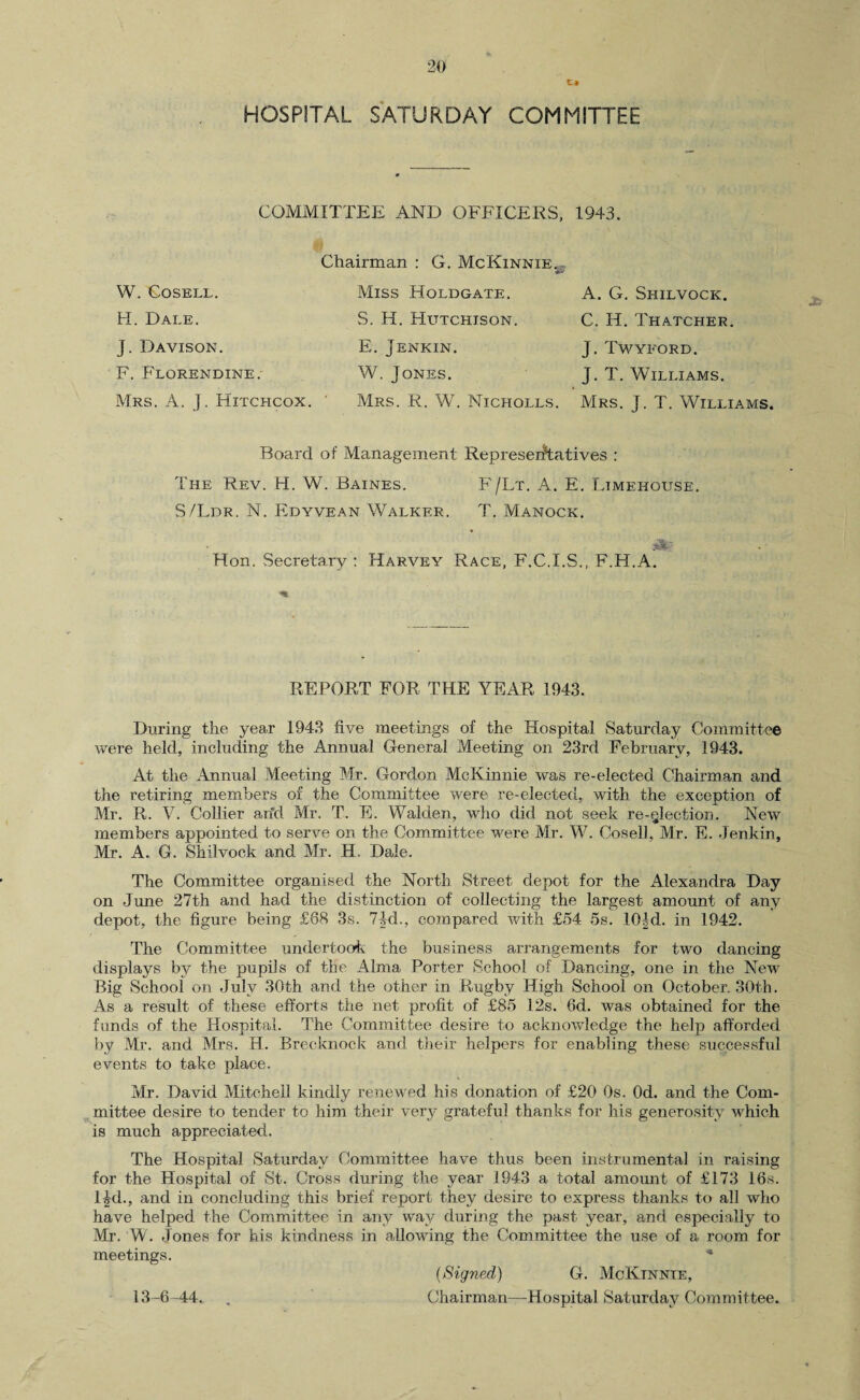 HOSPITAL SATURDAY COMMITTEE COMMITTEE AND OFFICERS, 1943. W. GOSELL. H. Dale. J. Davison. F. Florendine. Mrs. A. J. Hitchcox. Chairman : G. McKinnie. Miss Holdgate. S. H. Hutchison. E. Jenkin. W. Jones. Mrs. R. W. Nicholls. A. G. Shilvock. C. H. Thatcher. J. Twyford. J. T. Williams. Mrs. J. T. Williams. JR Board of Management Representatives : The Rev. H. W. Baines. F/Lt. A. E. Limehouse. S/Ldr. N. Edyvean Walker. T. Manock. zk~ Hon. Secretary : Harvey Race, F.C.I.S., F.H.A. REPORT FOR THE YEAR 1943. During the year 1943 five meetings of the Hospital Saturday Committee were held, including the Annual General Meeting on 23rd February, 1943. At the Annual Meeting Mr. Gordon McKinnie was re-elected Chairman and the retiring members of the Committee were re-elected, with the exception of Mr. R. V. Collier add Mr. T. E. Walden, who did not seek re-election. New members appointed to serve on the Committee were Mr. W. CoselJ, Mr. E. .Jenkin, Mr. A. G. Shilvock and Mr. H. Dale. The Committee organised the North Street depot for the Alexandra Day on June 27th and had the distinction of collecting the largest amount of any depot, the figure being £88 3s. 74d., compared with £54 5s. 10|d. in 1942. The Committee undertook the business arrangements for two dancing displays by the pupils of the Alma Porter School of Dancing, one in the New Big School on July 30th and the other in Rugby High School on October. 30th. As a result of these efforts the net profit of £85 12s. 6d. was obtained for the funds of the Hospital. The Committee desire to acknowledge the help afforded by Mr. and Mrs. H. Brecknock and their helpers for enabling these successful events to take place. Mr. David Mitchell kindly renewed his donation of £20 Os. Od. and the Com¬ mittee desire to tender to him their very grateful thanks for his generosity which is much appreciated. The Hospital Saturday Committee have thus been instrumental in raising for the Hospital of St. Cross during the year 1943 a total amount of £173 16s. l£d., and in concluding this brief report they desire to express thanks to all who have helped the Committee in any way during the past year, and especially to Mr. W. Jones for his kindness in allowing the Committee the use of a room for meetings. * {Signed) G. McKtnnie, Chairman—Hospital Saturday Committee. 13-6-44. ,