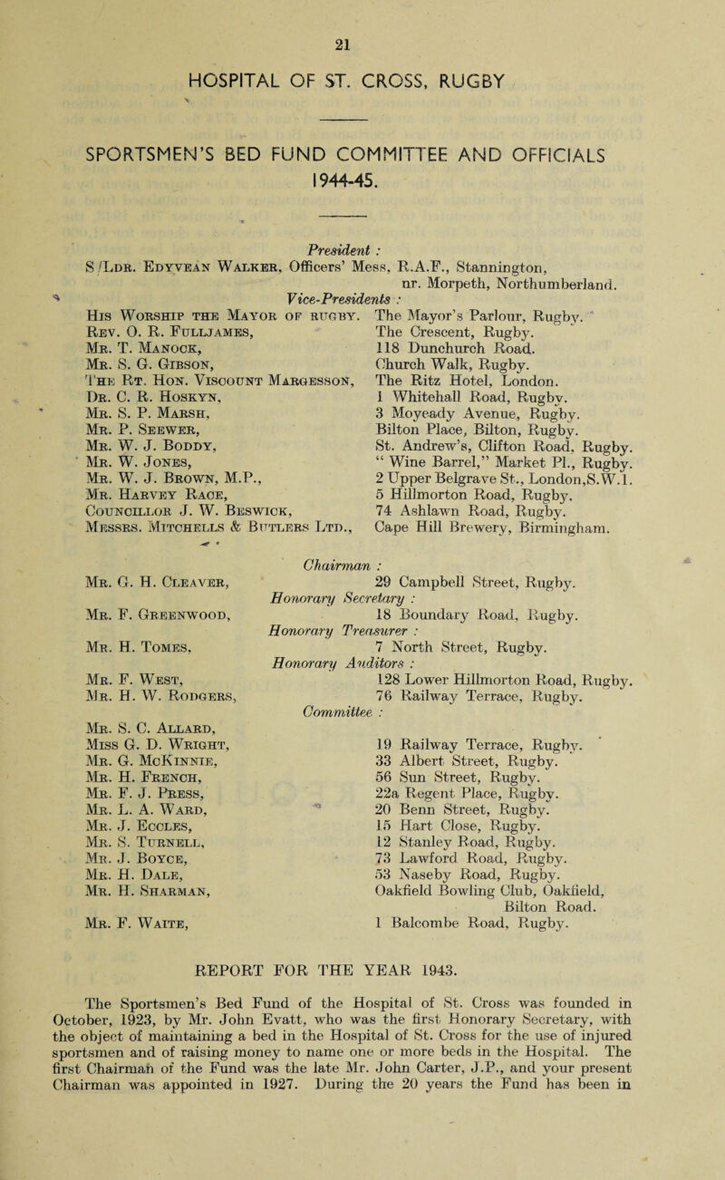 HOSPITAL OF ST. CROSS, RUGBY SPORTSMEN’S BED FUND COMMITTEE AND OFFICIALS 1944-45. President : S/Ldr. Edyvean Walker, Officers’ Mess, R.A.F., Stannington, nr. Morpeth, Northumberland. Vice-Presidents : His Worship the Mayor of rugby. Rev. 0. R. Fulljames, Mr. T. Manock, Mr. S. G. Gibson, The Rt. Hon. Viscount Margesson, Dr. C. R. Hoskyn, Mr. S. P. Marsh, Mr. P. Seewer, Mr. W. J. Boddy, Mr. W. Jones, Mr. W. J. Brown, M.P., Mr. Harvey Race, Councillor J. W. Beswick, Messrs. Mitchells & Butlers Ltd., The Mayor’s Parlour, Rugby. The Crescent, Rugby. 118 Dunchurch Road. Church Walk, Rugby. The Ritz Hotel, London. 1 Whitehall Road, Rugby. 3 Moyeady Avenue, Rugby. Bilton Place, Bilton, Rugby. St. Andrew’s, Clifton Road, Rugby. “ Wine Barrel,” Market PI., Rugby. 2 Upper Belgrave St., London,S.W.l. 5 Hillmorton Road, Rugbj^. 74 Ashlawn Road, Rugby. Cape Hill Brewery, Birmingham. Mr. G. H. Cleaver, Mr. F. Greenwood, Mr. H. Tomes, Mr. F. West, Mr. H. W. Rodgers, Mr. S. C. Allard, Miss G. D. Wright, Mr. G. McKinnie, Mr. H. French, Mr. F. J. Press, Mr. L. A. Ward, Mr. J. Eccles, Mr. S. Turnell, Mr. J. Boyce, Mr. H. Dale, Mr. H. Sharman, Mr. F. Waite, Chairman : 29 Campbell Street, Rugby. Honorary Secretary : 18 Boundary Road, Rugby. Honorary Treasurer : 7 North Street, Rugby. Honorary Auditors : 128 Lower Hillmorton Road, Rugby. 76 Railway Terrace, Rugby. Committee : 19 Railway Terrace, Rugby. 33 Albert Street, Rugby. 56 Sun Street, Rugby. 22a Regent Place, Rugby. 20 Benn Street, Rugby. 15 Hart Close, Rugby. 12 Stanley Road, Rugby. 73 Lawford Road, Rugby. 53 Naseby Road, Rugby. Oakfield Bowling Club, Oakneld, Bilton Road. 1 Balcombe Road, Rugby. REPORT FOR THE YEAR 1943. The Sportsmen’s Bed Fund of the Hospital of St. Cross was founded in October, 1923, by Mr. John Evatt, who was the first Honorary Secretary, with the object of maintaining a bed in the Hospital of St. Cross for the use of injured sportsmen and of raising money to name one or more beds in the Hospital. The first Chairman of the Fund was the late Mr. John Carter, J.P., and your present Chairman was appointed in 1927. During the 20 years the Fund has been in