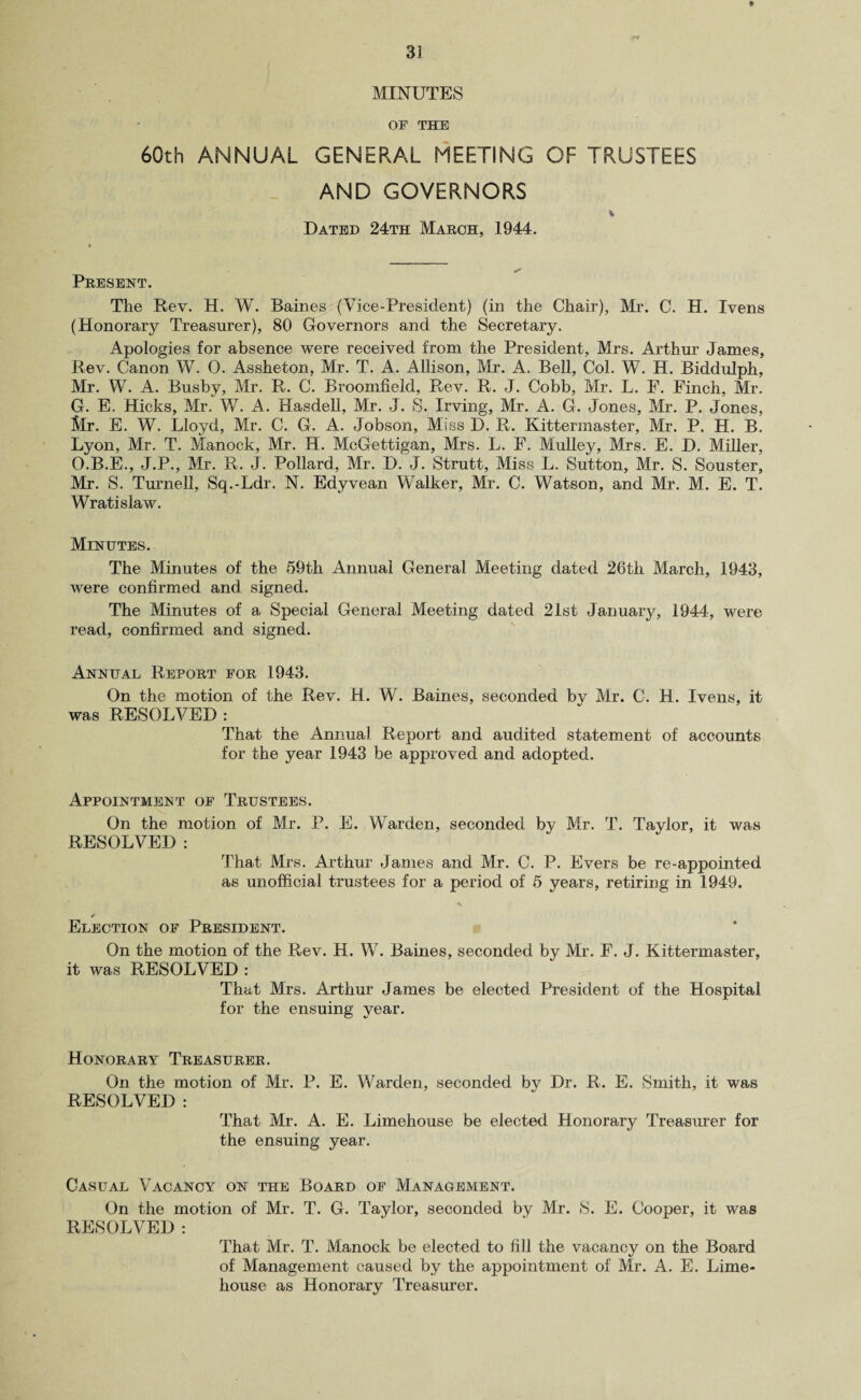MINUTES OF THE 60th ANNUAL GENERAL MEETING OF TRUSTEES AND GOVERNORS Dated 24th March, 1944. Present. The Rev. H. W. Baines (Vice-President) (in the Chair), Mr. C. H. Ivens (Honorary Treasurer), 80 Governors and the Secretary. Apologies for absence were received from the President, Mrs. Arthur James, Rev. Canon W. 0. Assheton, Mr. T. A. Allison, Mr. A. Bell, Col. W. H. Biddulph, Mr. W. A. Busby, Mr. R. C. Broomfield, Rev. R. J. Cobb, Mr. L. E. Finch, Mr. G. E, Hicks, Mr. W. A. Hasdell, Mr. J. S. Irving, Mr. A. G. Jones, Mr. P. Jones, Mr. E. W. Lloyd, Mr. C. G. A. Jobson, Miss D. R. Kittermaster, Mr. P. H. B. Lyon, Mr. T. Manock, Mr. H. McGettigan, Mrs. L. F. Mulley, Mrs. E. D. Miller, O.B.E., J.P., Mr. R. J. Pollard, Mr. D. J. Strutt, Miss L. Sutton, Mr. S. Souster, Mr. S. Turnell, Sq.-Ldr. N. Edyvean Walker, Mr. C. Watson, and Mr. M. E. T. Wratislaw. Minutes. The Minutes of the 59th Annual General Meeting dated 26th March, 1943, were confirmed and signed. The Minutes of a Special General Meeting dated 21st January, 1944, were read, confirmed and signed. Annual Report for 1943. On the motion of the Rev. H. W. Baines, seconded by Mr. C. H. Ivens, it was RESOLVED : That the Annual Report and audited statement of accounts for the year 1943 be approved and adopted. Appointment of Trustees. On the motion of Mr. P. E. Warden, seconded by Mr. T. Taylor, it was RESOLVED : That Mrs. Arthur James and Mr. C. P. Evers be re-appointed as unofficial trustees for a period of 5 years, retiring in 1949. Election of President. On the motion of the Rev. H. W. Baines, seconded by Mr. F. J. Kittermaster, it was RESOLVED : That Mrs. Arthur James be elected President of the Hospital for the ensuing year. Honorary Treasurer. On the motion of Mr. P. E. Warden, seconded bv Dr. R. E. Smith, it was RESOLVED : That Mr. A. E. Limehouse be elected Honorary Treasurer for the ensuing year. Casual Vacancy on the Board of Management. On the motion of Mr. T. G. Taylor, seconded by Mr. S. E. Cooper, it was RESOLVED : That Mr. T. Manock be elected to fill the vacancy on the Board of Management caused by the appointment of Mr. A. E. Lime- house as Honorary Treasurer.