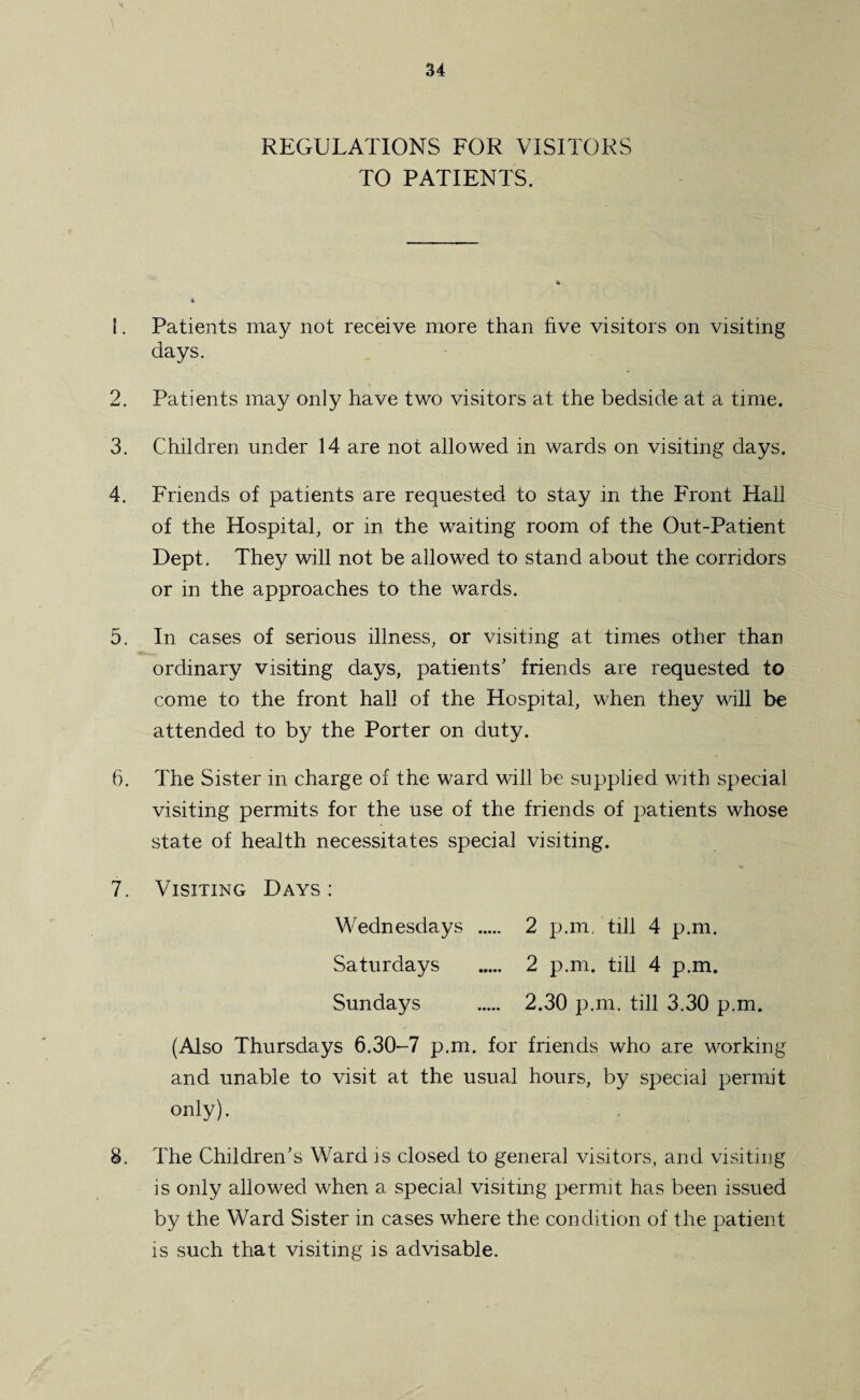 REGULATIONS FOR VISITORS TO PATIENTS. 1. Patients may not receive more than five visitors on visiting days. 2. Patients may only have two visitors at the bedside at a time. 3. Children under 14 are not allowed in wards on visiting days. 4. Friends of patients are requested to stay in the Front Hall of the Hospital, or in the waiting room of the Out-Patient Dept. They will not be allowed to stand about the corridors or in the approaches to the wards. 5. In cases of serious illness, or visiting at times other than ordinary visiting days, patients' friends are requested to come to the front hall of the Hospital, when they will be attended to by the Porter on duty. 6. The Sister in charge of the ward will be supplied with special visiting permits for the use of the friends of patients whose state of health necessitates special visiting. 7. Visiting Days : Wednesdays 2 p.m. till 4 p.m. Saturdays . 2 p.m. till 4 p.m. Sundays . 2.30 p.m. till 3.30 p.m. (Also Thursdays 6.30-7 p.m. for friends who are working and unable to visit at the usual hours, by special permit only). 8. The Children’s Ward is closed to general visitors, and visiting is only allowed when a special visiting permit has been issued by the Ward Sister in cases where the condition of the patient is such that visiting is advisable.