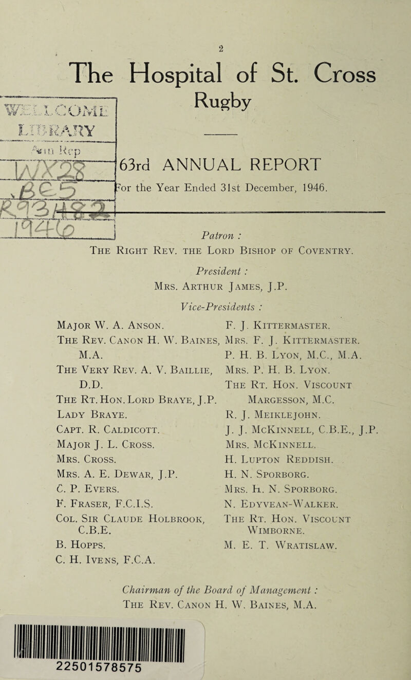 The Hospital of St. Cross rU-RA.H'^ Rugby 63ra ANNUAL REPORT !^or the Year Ended 31st December, 1946. J Patron : The Right Rev. the Lord Bishop of Coventry. President : Mrs. Arthur James, J.P. Vice-Presidents : Major W. A. Anson. F. J. Kittermaster. The Rev. Canon H. W. Baines, Mrs. F. J. Kittermaster. M.A. The Very Rev. A. V. Baillie, D.D. The Rt.Hon.Lord Braye, J.P. Lady Braye. Capt. R. Caldicott. Major J. L. Cross. Mrs. Cross. Mrs. a. E. Dewar, J.P. C. P. Evers. F. Fraser, F.C.I.S. Col. Sir Claude Holbrook, C.B.E. B. Hopps. C. H. IvENS, F.C.A. P. H. B. Lyon, M.C., M.A. Mrs. P. H. B. Lyon. The Rt. Hon. Viscount Margesson, M.C. R. J. Meiklejohn. J. J. McKinnell, C.B.E., J.P. Mrs. McKinnell. H. Lupton Reddish. H. N. Sporborg. Mrs. H. N. Sporborg. N. EdYVEAN-Walker. The Rt. Hon. Viscount WiMBORNE. M. E. T. Wratislaw. Chairman of the Board of Management : The Rev. Canon H. W, Baines, M.A.