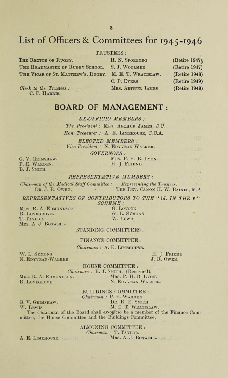 8 List of Officers & Committees for 1945-1946 TRUSTEES : The Rector of Rugby. The Headmaster of Rugby School. The Vicar of St. Matthew’s, Rugby. Chrh to the Trustees : C. F. Harris. H. N. Sporborg S. J. WOOLMER M. E. T. Wratislaw. C. P. Evers Mrs. Arthur James (Retire 1947) (Retire 1947) (Retire 1948) (Retire 1949) (Retire 1949) BOARD OF MANAGEMENT : BX-OFFIOIO MEMBERS ; The President : Mrs. Arthur James, J.P. Hon. Treasurer : A. E. Limehouse, F.C.A. ELECTED MEMBERS : Vice-President : N. Edyvean-Walker. . ^ GOVERNORS: Mrs. P. H. B. Lyon. H. J. Friend REPRESENTATIVE MEMBERS : Chairman of the Medical Stajf Committee : Representing the Trustees: • Dr. j. R. Owen. » The Rev. Canon H. W. Baines, M.A REPRESENTATIVES OF CONTRIBUTORS TO THE “ Id. IN THE £ ” SCHEME : Mrs. R. a. Edmondson G. Lovock R. Lovbgrove. W. L. Symons T. Taylor. Mrs. a. j. Boswell. W. Lewis STANDING COMMITTEES : FINANCE COMMITTEE : Chairman : A. E. Limehouse. W. L. Symons H. J. Friend N. Ed YVEAN-Walker HOUSE COMMITTEE : J. R. Owen. Chairman : B. J. Smith. (Revsigned). Mrs. R. a. Edmondson. Mrs. P. H. B. Lyon. R. Lovegrovb. N. Edyvean-Walker. BUII.DINGS COMMITTEE : Chairman : P. E. Warden. G. V. Grimshaw. Dr. R. E. Smith. W. Lewis M. E. T. Wratislaw. The Chairman of the Board shall ex-officio be a member of the Finance Com¬ mittee, the House Committee and the Buildings Committee. ALMONING COMMITTEE : Chairman : T. Taylor. Mrs. a. j. Boswell, i /. , G. V. Grimshaw. P. E. Warden. B. J. Smith. A. E. Limehouse.