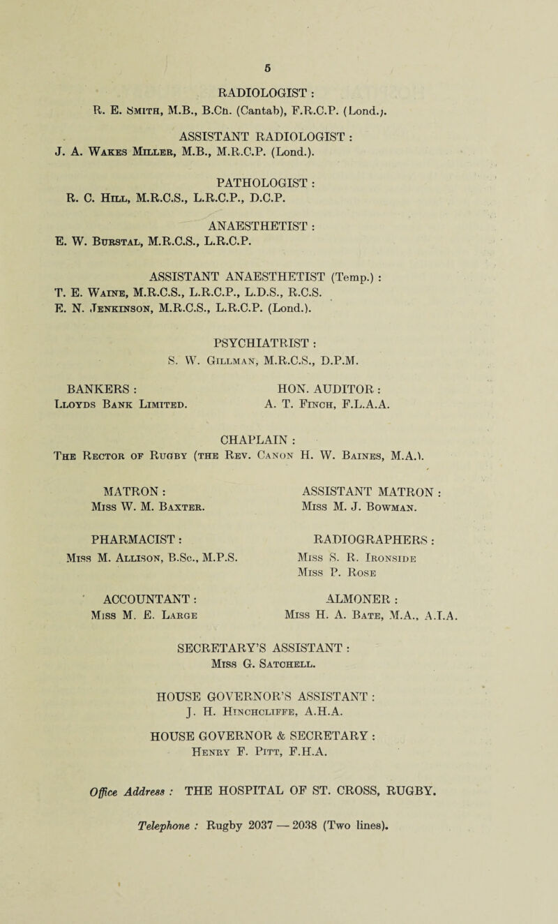 6 RADIOLOGIST : R. E. Smith, M.B., B.Cn. (Cantab), F.R.C.P. (Lond.;. ASSISTANT RADIOLOGIST : J. A. Wakes Millbe, M.B., M.R.G.P. (Lond.)- PATHOLOGIST : R. C. Hill, M.R.C.S., L.R.C.P., D.C.P. ANAESTHETIST : E. W. Buestal, M.R.C.S., L.R.C.P. ASSISTANT ANAESTHETIST (Temp.) : T. E. Waine, M.R.C.S., L.R.C.P., L.D.S., R.C.S. E. N. Jenkinson, M.R.C.S., L.R.C.P. (Lond.). PSYCHIATRIST : S. W. Gillmak, M.R.C.S., D.P.M. BANKERS : HON. AUDITOR : Lloyds Bank Limited. A. T. Fn^cH, F.L.A.A. CHAPLAIN : The Rectoe of Rugby (the Rev. Canon H. W. Baines, M.A.). MATRON: Miss W. M. Baxtee. PHARMACIST : Miss M. Allison, B.Sc., M.P.S. ' ACCOUNTANT: Miss M. E. Laege ASSISTANT MATRON : Miss M. J. Bowman. RADIOGRAPHERS : Miss S. R. Ironside Miss P. Rose ALMONER: Miss H. A. Bate, M.A., A.LA. SECRETARY’S ASSISTANT : Miss G. Satohell. HOUSE GOVERNOR’S ASSISTANT : J. H. Htnchcliffe, A.H.A. HOUSE GOVERNOR & SECRETARY : Henry F. Pitt, F.H.A. Office Address : THE HOSPITAL OF ST. CROSS, RUGBY. Telephone : Rugby 2037 — 2038 (Two lines).