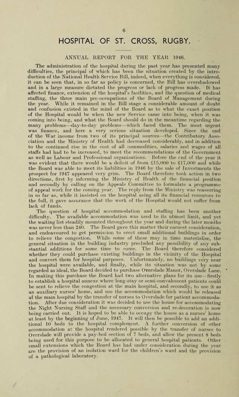 HOSPITAL OF ST. CROSS, RUGBY. ANNUAL REPORT FOR THE YEAR 1946. The administration of the hospital during the past year has presented mapy difficulties, the principal of which has been the situation created by the intro¬ duction of the National Health Service Bill, indeed, when everything is considered, it can be seen that, in so far as policy is concerned, the Bill has overshadowed and in a large measure dictated the progress or lack of progress made. ’ It has affected finance, extension of the hospital’s facilities, and the question of medical staffing, the three main pre-occupations of the Board of Management during the year. While it remained in the Bill stage a considerable amount of doubt and confusion existed in the mind of the Board as to what the exact position of the Hospital would be when the new Service came into being, when it was coming into being, and what the Board should do in the meantime regarding the many problems—day-to-day problems—which faced them. The most urgent was finance, and here a very serious situation developed. Since the end of the War income from two of its principal sources—the Contributory Asso¬ ciation and the Ministry of Health had decreased considerably, and in addition to the continued rise in the cost of all commodities, salaries and wages of all staffs had had to be increased, to meet the recommendations of the Government as well as Labour and Professional organisations. Before the end of the year it was evident that there would be a deficit of from £15,000 to £17,000 and while the Board was able to meet its liabilities in 1946 bj^ the sale of Investments the prospect for 1947 appeared very grim. The Board therefore took action in two directions, first by informing the Ministry of Health of the financial position and secondly by calling on the Appeals Committee to formidate a programme of appeal work for the coming year. Iffie reply from the Ministry was reassuring in so far as, while it insisted on the hospital using all its financial resources to the full, it gave assurance that the work of the Hospital would not suffer from lack of funds. The question of hospital accommodation and staffing has been another difficulty. The available accommodation was used to its utmost limit, and yet the waiting list steadily mounted throughout the year and during the later months was never less than 240. The Board gave this matter their earnest consideration, and endeavoured to get permission to erect small additional buildings in order to relieve the congestion. While some of these may in time materialise, the general situation in the bxiilding industry prechided any possibility of any sub¬ stantial additions for some time to come. The Board therefore considered whether they could purchase existing buildings in the vicinity of the Hospital and convert them for hospital purposes. Unfortunately, no buildings very near the hospital were available, and finally, while its situation was not by some regarded as ideal, the Board decided to purchase Overslade Manor, Overslade Lane. ^ In making this purchase the Board had two alternative plans for its use—firstly to establish a hospital annexe where long-stay or semi-convalescent patients could be sent to relieve the congestion at the main hospital, and secondly, to use it as an auxiliary nurses’ home, and use the accommodation which would be released at the main hospital by the transfer of nurses to Overslade for patient accommoda¬ tion. After due consideration it was decided to use the house for accommodating the Night Nursing Staff and the necessar}^ conversion and re-decoration is now being carried out. It is hoped to be able to occxxpy the house as a nurses’ home at least by the beginning of June, 1947. It will then be possible to add an addi¬ tional 10 beds to the hospital complement. A farther conversion of other accommodation at the hospital rendered possible by the transfer of nurses to Overslade will provide a pay-bed section of 7 beds, and allow the present 8 beds being used for this purpose to be allocated to general hospital patients. Other small extensions which the Board has had under consideration during the year are the provision of an isolation ward for the children’s ward and the provision of a pathological laboratory.