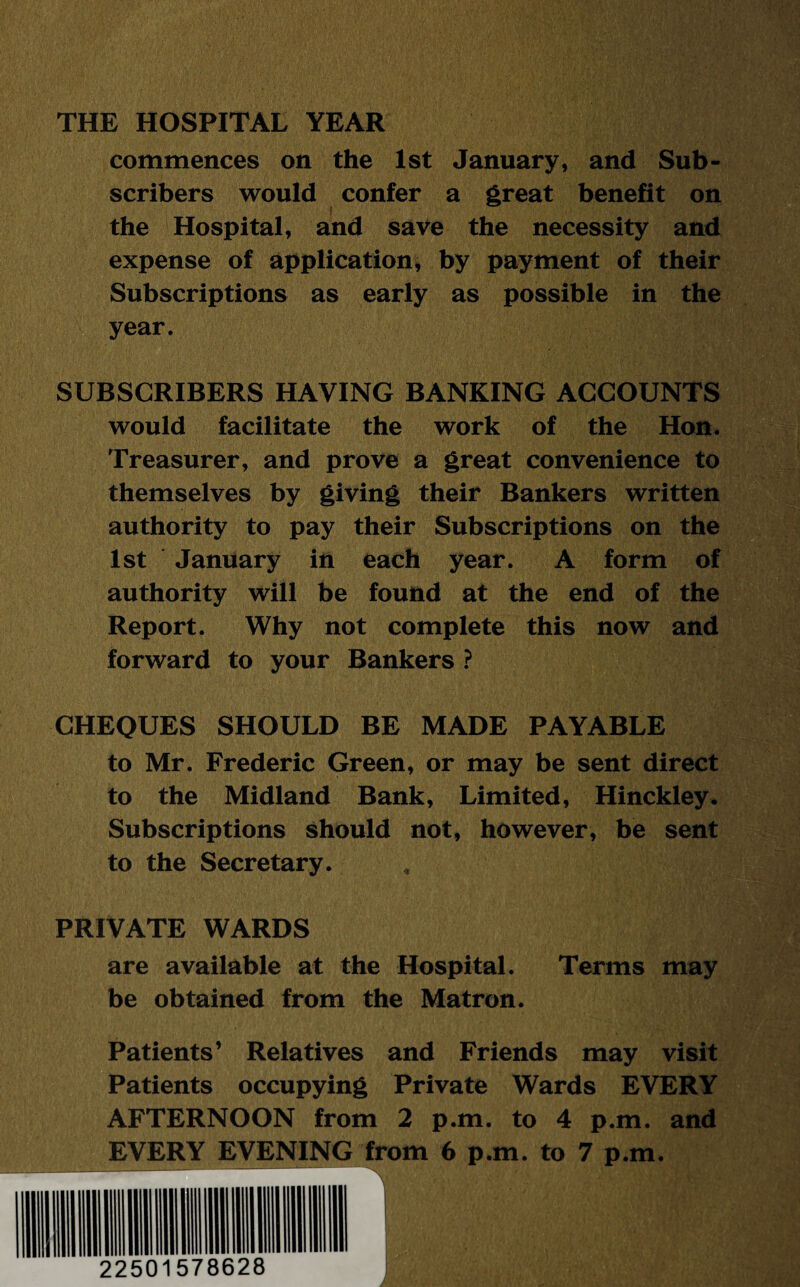 THE HOSPITAL YEAR commences on the 1st January, and Sub¬ scribers would confer a great benefit on the Hospital, and save the necessity and expense of application, by payment of their Subscriptions as early as possible in the year. SUBSCRIBERS HAYING BANKING ACCOUNTS would facilitate the work of the Hon. Treasurer, and prove a great convenience to themselves by giving their Bankers written authority to pay their Subscriptions on the 1st January in each year. A form of authority will be found at the end of the Report. Why not complete this now and forward to your Bankers ? CHEQUES SHOULD BE MADE PAYABLE to Mr. Frederic Green, or may be sent direct to the Midland Bank, Limited, Hinckley. Subscriptions should not, however, be sent to the Secretary. PRIVATE WARDS are available at the Hospital. Terms may be obtained from the Matron. Patients’ Relatives and Friends may visit Patients occupying Private Wards EVERY AFTERNOON from 2 p.m. to 4 p.m. and