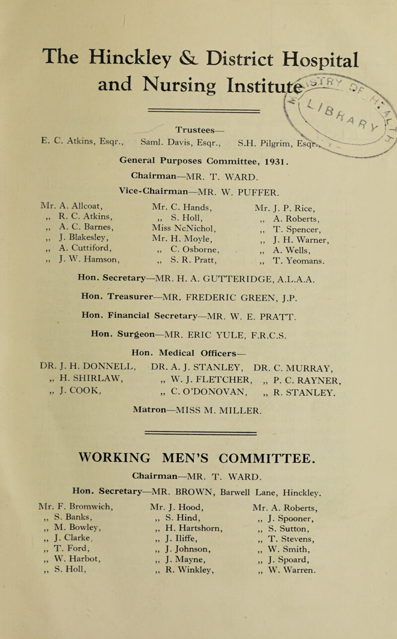 The Hinckley & District Hospital and Nursing Institute rTRV /~\^N '►W *<■ \ Trustees— E. C. Atkins, Esqr., Sami. Davis, Esqr., S.H. Pilgrim, Esqr-.,, General Purposes Committee, 1931. Chairman—MR. T. WARD. Vice-Chairman—MR. W. PUFFER. Mr. A. Allcoat, ,, R. C. Atkins, ,, A. C. Barnes, ,, J. Blakesley, ,, A. Cuttiford, ,, J. W. Hamson, Mr. C. Hands, „ S. Holl, Miss NcNichol, Mr. H. Moyle, ,, C. Osborne, ,, S. R. Pratt, Mr. J. P. Rice, ,, A. Roberts, ,, T. Spencer, ,, J. H. Warner, ,, A. Wells, ,, T. Yeomans. Hon. Secretary—MR. H. A. GUTTERIDGE, A.L.A.A. Hon. Treasurer—MR. FREDERIC GREEN, J.P. Hon. Financial Secretary—MR. W. E. PRATT. Hon. Surgeon—MR. ERIC YULE, F.R.C.S. Hon. Medical Officers— DR. J. H. DONNELL, DR. A. J. STANLEY, DR. C. MURRAY, » H. SHIRLAW, „ W. J. FLETCHER, „ P. C. RAYNER, „ J. COOK, „ C. O’DONOVAN, „ R. STANLEY. Matron—MISS M. MILLER. WORKING MEN’S COMMITTEE. Chairman—MR. T. WARD. Hon. Secretary—MR. BROWN, Barwell Lane, Hinckley. Mr. F. Bromwich, ,, S. Banks, ,, M. Bowley, „ J. Clarke, „ T. Ford, ,, W. Harbot, „ S. Holl, Mr. J. Hood, „ S. Hind, ,, H. Hartshorn, „ J- Iliffe, „ J. Johnson, „ J. Mayne, ,, R. Winkley, Mr. A. Roberts, ,, J. Spooner, ,, S. Sutton, ,, T. Stevens, ,, W. Smith, ,, J. Spoard, ,, W. Warren.