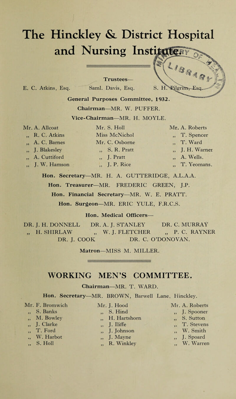 The Hinckley & District Hospital and Nursing Insti mts Trustees E. C. Atkins, Esq. Sami. Davis, Esq. S. H.' General Purposes Committee, 1932. Chairman—MR. W. PUFFER. Vice-Chairman—MR. H. MOYLE. Mr. A. Allcoat Mr. S. Holl Mr. A. Roberts „ R. C. Atkins Miss McNichol ,, T. Spencer ,, A. C. Barnes Mr. C. Osborne „ T. Ward ,, J. Blakesley ,, S. R. Pratt ,, J. H. Warner ,, A. Cuttiford „ J. Pratt „ A. Wells. ,, J. W. Hamson ,, J. P. Rice ,, T. Yeomans. Hon. Secretary—MR. H. A. GUTTERIDGE, A.L.A.A. Hon. Treasurer—MR. FREDERIC GREEN, J.P. Hon. Financial Secretary—MR. W. E. PRATT. Hon. Surgeon—MR. ERIC YULE, F.R.C.S. Hon. Medical Officers— DR. J. H. DONNELL DR. A. J. STANLEY DR. C. MURRAY „ H. SHIRLAW „ W. J. FLETCHER „ P. C. RAYNER DR. J. COOK DR. C. O’DONOVAN. Matron—MISS M. MILLER. WORKING MEN’S COMMITTEE. Chairman—MR. T. WARD. Hon. Secretary Mr. F. Bromwich ,, S. Banks ,, M. Bowley ,, J. Clarke ,, T. Ford ,, W. Harbot „ S. Holl MR. BROWN, Barwell Mr. J. Hood ,, S. Hind ,, H. Hartshorn „ J. Iliffe ,, J. Johnson ,, J. Mavne ,, R. Winkley Lane, Hinckley. Mr. A. Roberts ,, J. Spooner ,, S. Sutton ,, T. Stevens ,, W. Smith ,, J. Spoard ,, W. Warren