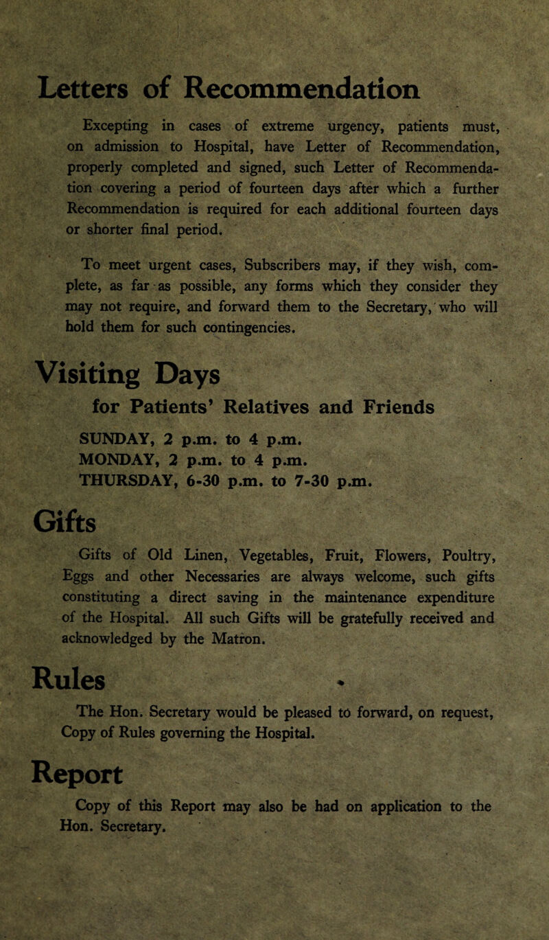 Letters of Recommendation Excepting in cases of extreme urgency, patients must, on admission to Hospital, have Letter of Recommendation, properly completed and signed, such Letter of Recommenda¬ tion covering a period of fourteen days after which a further Recommendation is required for each additional fourteen days or shorter final period. To meet urgent cases, Subscribers may, if they wish, com¬ plete, as far as possible, any forms which they consider they may not require, and forward them to the Secretary, who will hold them for such contingencies. Visiting Days for Patients’ Relatives and Friends SUNDAY, 2 p.m. to 4 p.m. MONDAY, 2 p.m. to 4 p.m. THURSDAY, 6-30 p.m. to 7-30 p.m. Gifts Gifts of Old Linen, Vegetables, Fruit, Flowers, Poultry, Eggs and other Necessaries are always welcome, such gifts constituting a direct saving in the maintenance expenditure of the Hospital. All such Gifts will be gratefully received and acknowledged by the Matron. Rules The Hon. Secretary would be pleased to forward, on request, Copy of Rules governing the Hospital. Report Copy of this Report may also be had on application to the Hon. Secretary,