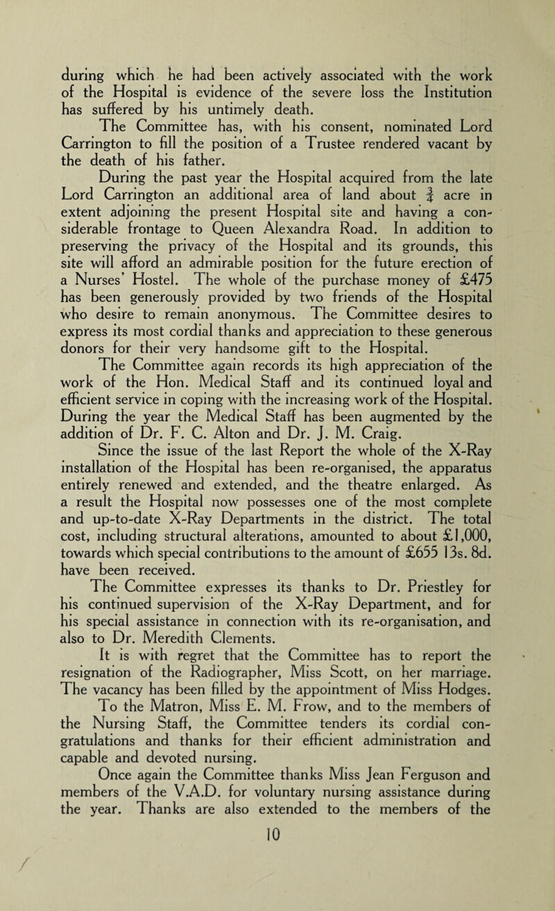 during which he had been actively associated with the work of the Hospital is evidence of the severe loss the Institution has suffered by his untimely death. The Committee has, with his consent, nominated Lord Carrington to fill the position of a Trustee rendered vacant by the death of his father. During the past year the Hospital acquired from the late Lord Carrington an additional area of land about J acre in extent adjoining the present Hospital site and having a con¬ siderable frontage to Queen Alexandra Road. In addition to preserving the privacy of the Hospital and its grounds, this site will afford an admirable position for the future erection of a Nurses’ Hostel. The whole of the purchase money of £475 has been generously provided by two friends of the Hospital who desire to remain anonymous. The Committee desires to express its most cordial thanks and appreciation to these generous donors for their very handsome gift to the Hospital. The Committee again records its high appreciation of the work of the Hon. Medical Staff and its continued loyal and efficient service in coping with the increasing work of the Hospital. During the year the Medical Staff has been augmented by the addition of Dr. F. C. Alton and Dr. J. M. Craig. Since the issue of the last Report the whole of the X-Ray installation of the Flospital has been re-organised, the apparatus entirely renewed and extended, and the theatre enlarged. As a result the Hospital now possesses one of the most complete and up-to-date X-Ray Departments in the district. The total cost, including structural alterations, amounted to about £1,000, towards which special contributions to the amount of £655 13s. 8d. have been received. The Committee expresses its thanks to Dr. Priestley for his continued supervision of the X-Ray Department, and for his special assistance in connection with its re-organisation, and also to Dr. Meredith Clements. It is with regret that the Committee has to report the resignation of the Radiographer, Miss Scott, on her marriage. The vacancy has been filled by the appointment of Miss Hodges. To the Matron, Miss E. M. Frow, and to the members of the Nursing Staff, the Committee tenders its cordial con¬ gratulations and thanks for their efficient administration and capable and devoted nursing. Once again the Committee thanks Miss Jean Ferguson and members of the V.A.D. for voluntary nursing assistance during the year. Thanks are also extended to the members of the