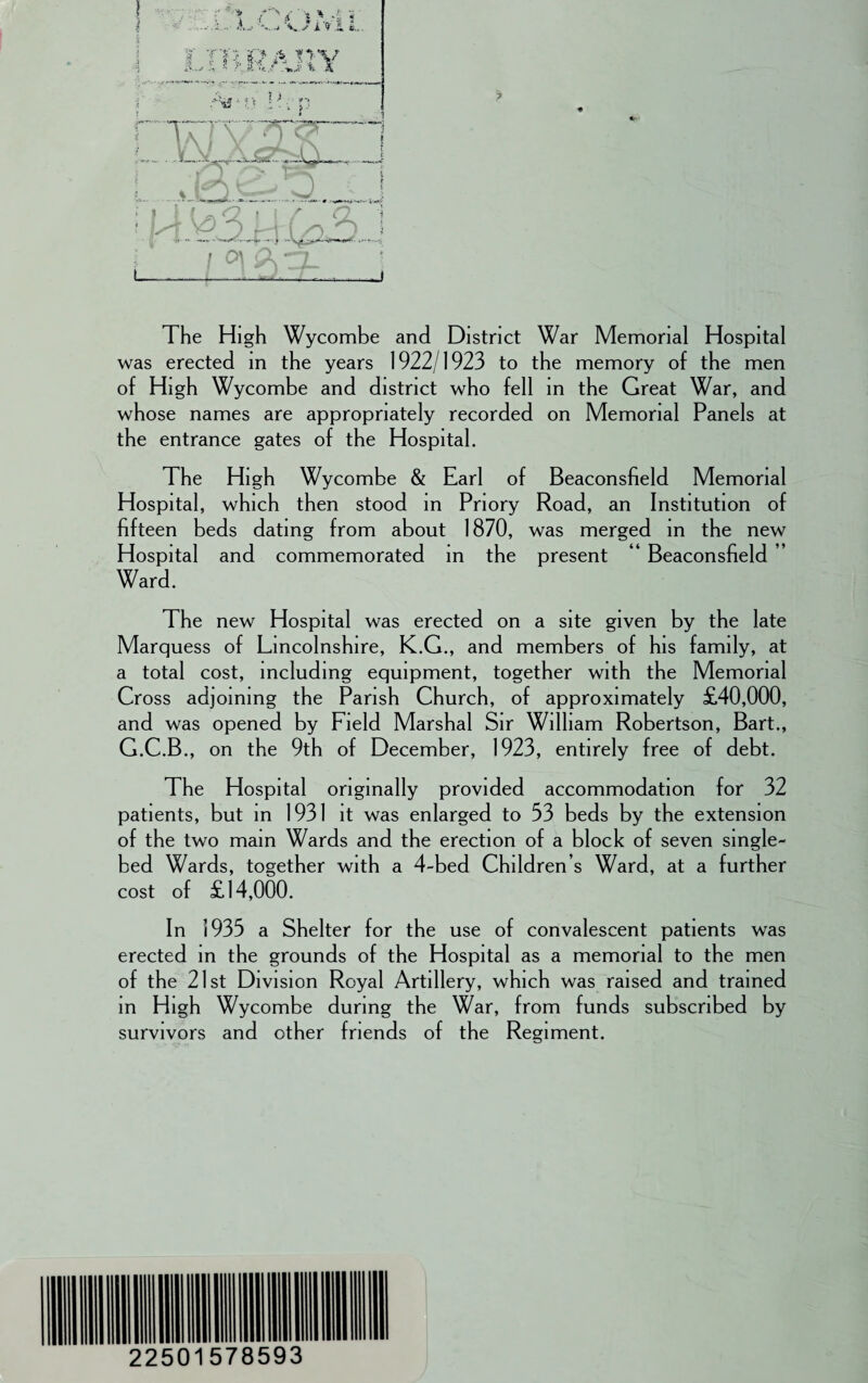 i i » i * i -' v . ' ;■ *> - f ; * *•< ; a \y A .£. fe.. L &:> a ■o-v ra V-J! > i The High Wycombe and District War Memorial Hospital was erected in the years 1922/1923 to the memory of the men of High Wycombe and district who fell in the Great War, and whose names are appropriately recorded on Memorial Panels at the entrance gates of the Hospital. The High Wycombe & Earl of Beaconsfield Memorial Hospital, which then stood in Priory Road, an Institution of fifteen beds dating from about 1870, was merged in the new Hospital and commemorated in the present 4 Beaconsfield Ward. The new Hospital was erected on a site given by the late Marquess of Lincolnshire, K.G., and members of his family, at a total cost, including equipment, together with the Memorial Cross adjoining the Parish Church, of approximately £40,000, and was opened by Field Marshal Sir William Robertson, Bart., G.C.B., on the 9th of December, 1923, entirely free of debt. The Hospital originally provided accommodation for 32 patients, but in 1931 it was enlarged to 33 beds by the extension of the two main Wards and the erection of a block of seven smgle- bed Wards, together with a 4-bed Children s Ward, at a further cost of £14,000. In 1935 a Shelter for the use of convalescent patients was erected in the grounds of the Hospital as a memorial to the men of the 21st Division Royal Artillery, which was raised and trained in High Wycombe during the War, from funds subscribed by survivors and other friends of the Regiment. 22501 578593