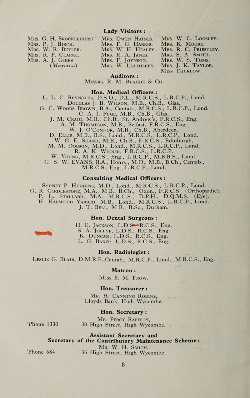 Mrs. G. H. Brocklehurst. Mrs. P. J. Birch. Mrs. W. R. Butler. Mrs. R. P. Clarke. Lady Visitors : Mrs. Owen Haines. Mrs. F. G. Harris. Mrs. W. H. Healey. Mrs. R. A. Janes. Mrs. F. Joynson. Mrs. W. Leatherby. Mrs. W. C. Loosley. Mrs. K. Moore. Mrs. R. C. Priestley. Mrs. S. A. Smith. Mrs. W. S. Toms. Mrs. J. K. Taylor. Miss Thurlow. Mrs. A. J. Gibbs (Mayoress) Auditors : Messrs. R. M. Blaikie & Co. Hon. Medical Officers : L. L. C. Reynolds, D.S.O., D.L., M.R.C.S., L.R.C.P., Lond. Douglas J. B. Wilson, M.B., Ch.B., Glas. G. C. Woods Brown, B.A., Cantab., M.R.C.S., L.R.C.P., Lond. C. A. I. Fuge, M.B., Ch.B., Glas. J. M. Craig, M.B., Ch.B., St. Andrew’s, F.R.C.S., Eng. A. M. Thompson, M.B., Belfast, F.R.C.S., Eng. W. J. O’Connor, M.B., Ch.B., Aberdeen. D. Ellis, M.B., B.S., Lond., M.R.C.S., L.R.C.P., Lond. W. G. E. Shand, M.B., Ch.B., F.R.C.S., Edinburgh. M. M. Dobson, M.D., Lond., M.R.C.S., L.R.C.P., Lond. R. A. K. Wiener, F.R.C.S., L.R.C.P. W. Young, M.R.C.S., Eng., L.R.C.P., M.B.B.S., Lond. G. S. W. EVANS, B.A., Honrs., M.D., M.B., B.Ch., Cantab., M.R.C.S., Eng., L.R.C.P., Lond. Consulting Medical Officers : Sydney P. Huggins, M.D., Lond., M.R.C.S., L.R.C.P., Lond. G. R. Girdlestone, M.A., M.B., B.Ch., Oxon., F.R.C.S. (Orthopaedic). P. L. Stallard, M.A., M.R.C.S., D.P.H., D.Q.M.S. (Eye). H. Harwood Yarred, M.B., Lond., M.R.C.S., L.R.C.P., Lond. J. T. Bell, M.B., B.Sc., Durham. Hon. Dental Surgeons : H. E. Jackson, L.D.9*tR.C.S., Eng. S. A. Jollye, L.D.S., R.C.S., Eng. K. Duncan, L.D.S., R.C.S., Eng. L. G. Baker, L.D.S., R.C.S., Eng. Hon. Radiologist : Leslie G. Blair, D.M.R.E.,Cantab., M.R.C.P., Lond., M.R.C.S., Eng. Matron : Miss E. M. Frow. Hon. Treasurer : Mr. H. Canning Robins, Lloyds Bank, High Wycombe. Hon. Secretary : Mr. Percy Raffety, ’Phone 1330 30 High Street, High Wycombe. Assistant Secretary and Secretary of the Contributory Maintenance Scheme ; Mr. W. H. Smith, Phone 684 36 High Street, High Wycombe,