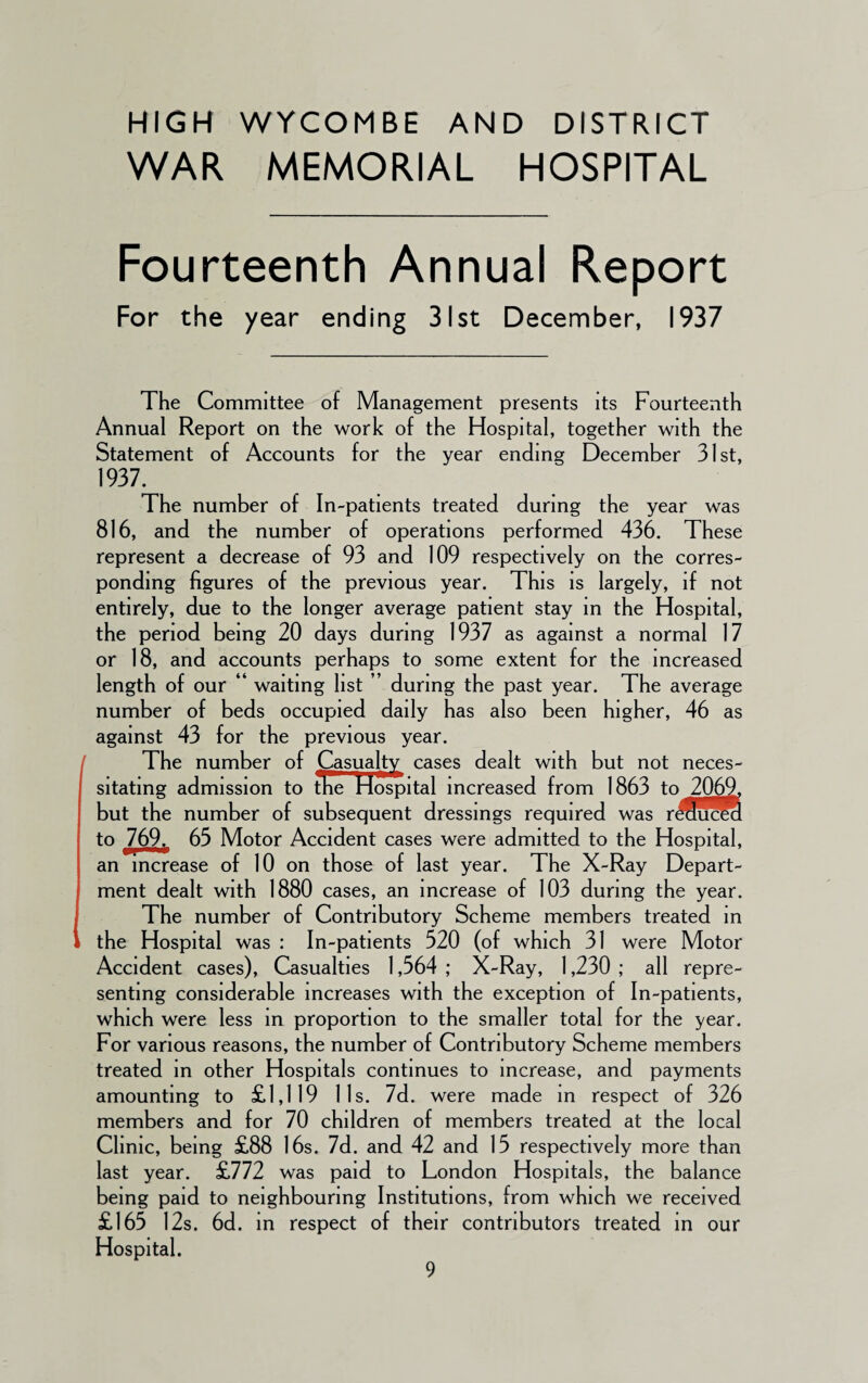 HIGH WYCOMBE AND DISTRICT WAR MEMORIAL HOSPITAL Fourteenth Annual Report For the year ending 31st December, 1937 The Committee of Management presents its Fourteenth Annual Report on the work of the Hospital, together with the Statement of Accounts for the year ending December 31st, 1937. The number of In-patients treated during the year was 816, and the number of operations performed 436. These represent a decrease of 93 and 109 respectively on the corres¬ ponding figures of the previous year. This is largely, if not entirely, due to the longer average patient stay in the Hospital, the period being 20 days during 1937 as against a normal 17 or 18, and accounts perhaps to some extent for the increased length of our “ waiting list ” during the past year. The average number of beds occupied daily has also been higher, 46 as against 43 for the previous year. The number of Casualty cases dealt with but not neces¬ sitating admission to tne Hospital increased from 1863 to 2069, but the number of subsequent dressings required was r^Lucea to 769. 63 Motor Accident cases were admitted to the Hospital, an increase of 10 on those of last year. The X-Ray Depart¬ ment dealt with 1880 cases, an increase of 103 during the year. The number of Contributory Scheme members treated in the Hospital was : In-patients 520 (of which 31 were Motor Accident cases), Casualties 1,564 ; X-Ray, 1,230 ; all repre¬ senting considerable increases with the exception of In-patients, which were less in proportion to the smaller total for the year. For various reasons, the number of Contributory Scheme members treated in other Hospitals continues to increase, and payments amounting to £1,119 11s. 7d. were made in respect of 326 members and for 70 children of members treated at the local Clinic, being £88 16s. 7d. and 42 and 15 respectively more than last year. £772 was paid to London Hospitals, the balance being paid to neighbouring Institutions, from which we received £165 12s. 6d. in respect of their contributors treated in our Hospital.