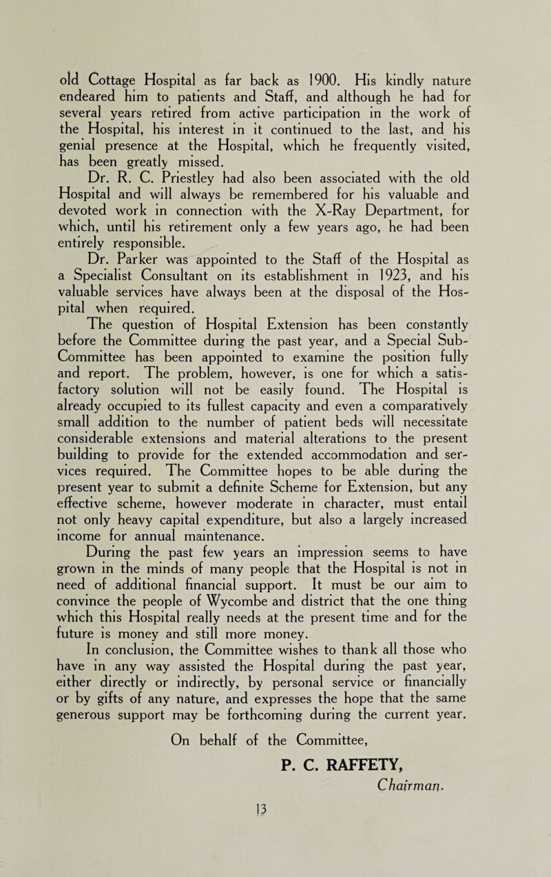 old Cottage Hospital as far back as 1900. His kindly nature endeared him to patients and Staff, and although he had for several years retired from active participation in the work of the Hospital, his interest in it continued to the last, and his genial presence at the Hospital, which he frequently visited, has been greatly missed. Dr. R. C. Priestley had also been associated with the old Hospital and will always be remembered for his valuable and devoted work in connection with the X-Ray Department, for which, until his retirement only a few years ago, he had been entirely responsible. Dr. Parker was appointed to the Staff of the Hospital as a Specialist Consultant on its establishment in 1923, and his valuable services have always been at the disposal of the Hos¬ pital when required. The question of Hospital Extension has been constantly before the Committee during the past year, and a Special Sub- Committee has been appointed to examine the position fully and report. The problem, however, is one for which a satis¬ factory solution will not be easily found. The Hospital is already occupied to its fullest capacity and even a comparatively small addition to the number of patient beds will necessitate considerable extensions and material alterations to the present building to provide for the extended accommodation and ser¬ vices required. The Committee hopes to be able during the present year to submit a definite Scheme for Extension, but any effective scheme, however moderate in character, must entail not only heavy capital expenditure, but also a largely increased income for annual maintenance. During the past few years an impression seems to have grown in the minds of many people that the Hospital is not in need of additional financial support. It must be our aim to convince the people of Wycombe and district that the one thing which this Hospital really needs at the present time and for the future is money and still more money. In conclusion, the Committee wishes to thank all those who have in any way assisted the Hospital during the past year, either directly or indirectly, by personal service or financially or by gifts of any nature, and expresses the hope that the same generous support may be forthcoming during the current year. On behalf of the Committee, P. C. RAFFETY, Chairman.