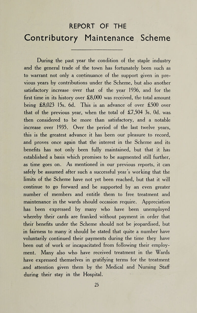 REPORT OF THE Contributory Maintenance Scheme During the past year the condition of the staple industry and the general trade of the town has fortunately been such as to warrant not only a continuance of the support given in pre¬ vious years by contributions under the Scheme, but also another satisfactory increase over that of the year 1936, and for the first time in its history over £8,000 was received, the total amount being £8,023 15s. 6d. This is an advance of over £500 over that of the previous year, when the total of £7,504 3s. Od. was, then considered to be more than satisfactory, and a notable increase over 1935. Over the period of the last twelve years, this is the greatest advance it has been our pleasure to record, and proves once again that the interest in the Scheme and its benefits has not only been fully maintained, but that it has established a basis which promises to be augmented still further, as time goes on. As mentioned in our previous reports, it can safely be assumed after such a successful year’s working that the limits of the Scheme have not yet been reached, but that it will continue to go forward and be supported by an even greater number of members and entitle them to free treatment and maintenance in the wards should occasion require. Appreciation has been expressed by many who have been unemployed whereby their cards are franked without payment in order that their benefits under the Scheme should not be jeopardised, but in fairness to many it should be stated that quite a number have voluntarily continued their payments during the time they have been out of work or incapacitated from following their employ¬ ment. Many also who have received treatment in the Wards have expressed themselves in gratifying terms for the treatment and attention given them by the Medical and Nursing Staff during their stay in the Hospital.