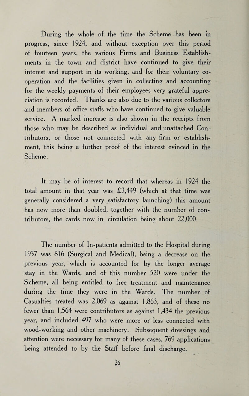 During the whole of the time the Scheme has been in progress, since 1924, and without exception over this period of fourteen years, the various Firms and Business Establish¬ ments in the town and district have continued to give their interest and support in its working, and for their voluntary co¬ operation and the facilities given m collecting and accounting for the weekly payments of their employees very grateful appre¬ ciation is recorded. Thanks are also due to the various collectors and members of office staffs who have continued to give valuable service. A marked increase is also shown in the receipts from those who may be described as individual and unattached Con¬ tributors, or those not connected with any firm or establish¬ ment, this being a further proof of the interest evinced in the Scheme. It may be of interest to record that whereas in 1924 the total amount in that year was £3,449 (which at that time was generally considered a very satisfactory launching) this amount has now more than doubled, together with the number of con¬ tributors, the cards now in circulation being about 22,000. The number of In-patients admitted to the Hospital during 1937 was 816 (Surgical and Medical), being a decrease on the previous year, which is accounted for by the longer average stay in the Wards, and of this number 320 were under the Scheme, all being entitled to free treatment and maintenance during the time they were in the Wards. The number of Casualties treated was 2,069 as against 1,863, and of these no fewer than 1,564 were contributors as against 1,434 the previous year, and included 497 who were more or less connected with wood-working and other machinery. Subsequent dressings and attention were necessary for many of these cases, 769 applications being attended to by the Staff before final discharge.