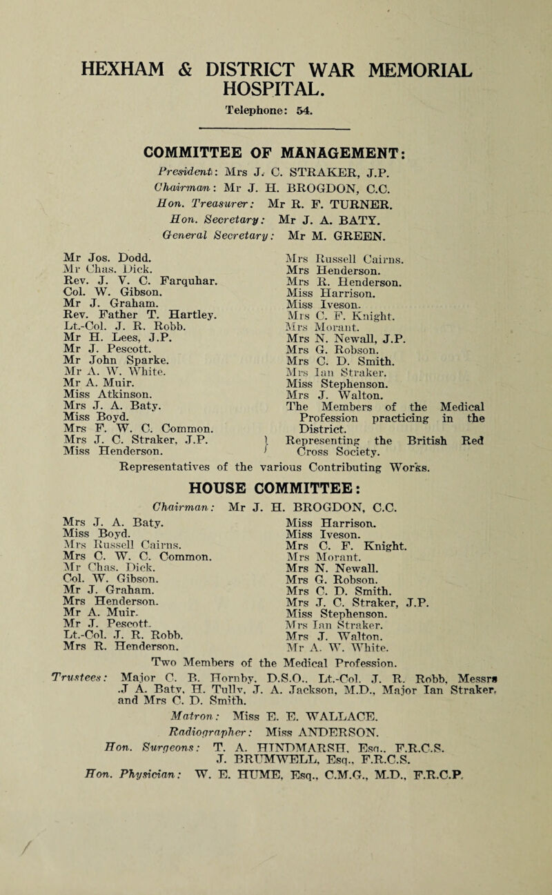 HEXHAM & DISTRICT WAR MEMORIAL HOSPITAL. Telephone: 54. COMMITTEE OF MANAGEMENT: President: Mrs J. C. STRAKER, J.P. Chairman: Mr J. H. BROGDON, C.C. Hon. Treasurer: Mr R. F. TURNER. Hon. Secretary: Mr J. A. BATY. General Secretary: Mr M. GREEN. Mr Jos. Dodd. Mr Chas. Dick. Rev. J. V. C. Farquhar. Col. W. Gibson. Mr J. Graham. Rev. Father T. Hartley. Et.-Col. J. R. Robb. Mr H. Lees, J.P. Mr J. Pescott. Mr John Sparke. Mr A. W. White. Mr A. Muir. Miss Atkinson. Mrs J. A. Baty. Miss Boyd. Mrs F. W. C. Common. Mrs J. C. Straker, J.P. Miss Henderson. Representatives of the Mrs Russell Cairns. Mrs Henderson. Mrs R. Henderson. Miss Harrison. Miss Iveson. Mrs C. F. Knight. Mrs Morant. Mrs N. Newall, J.P. Mrs G. Robson. Mrs C. D. Smith. Mrs Ian Straker. Miss Stephenson. Mrs J. Walton. The Members of the Medical Profession practicing in the District. I Representing the British Red ’ Cross Society. various Contributing Works. HOUSE COMMITTEE: Chairman: Mrs J. A. Baty. Miss Boyd. Mrs Russell Cairns. Mrs C. W. C. Common. Mr Chas. Dick. Col. W. Gibson. Mr J. Graham. Mrs Henderson. Mr A. Muir. Mr J. Pescott. Lt.-Col. .T. R. Robb. Mrs R. Henderson. Mr J. H. BROGDON, C.C. Miss Harrison. Miss Iveson. Mrs C. F. Knight. Mrs Morant. Mrs N. Newall. Mrs G. Robson. Mrs C. D. Smith. Mrs J. C. Straker, J.P. Miss Stephenson. Mrs Ian Straker. Mrs J. Walton. Mr A. W. White. Two Members of the Medical Profession. Trustees: Major C. B. Hornby. D.S.O.. Lt.-Col. J. R. Robb, Messrs .J A. Baty, H. Tullv. J. A. Jackson, M.D., Major Ian Straker, and Mrs C. D. Smith. Matron: Miss E. E. WALLACE. Radiographer: Miss ANDERSON. Hon. Surrjeons: T. A. HTNDMARSH, Eso.. F.R.C.S. J. BRUMWELL, Esq., F.R.C.S. Hon. Physician: W. E. HUME, Esq., C.M.G., M.D., F.R.C.P.