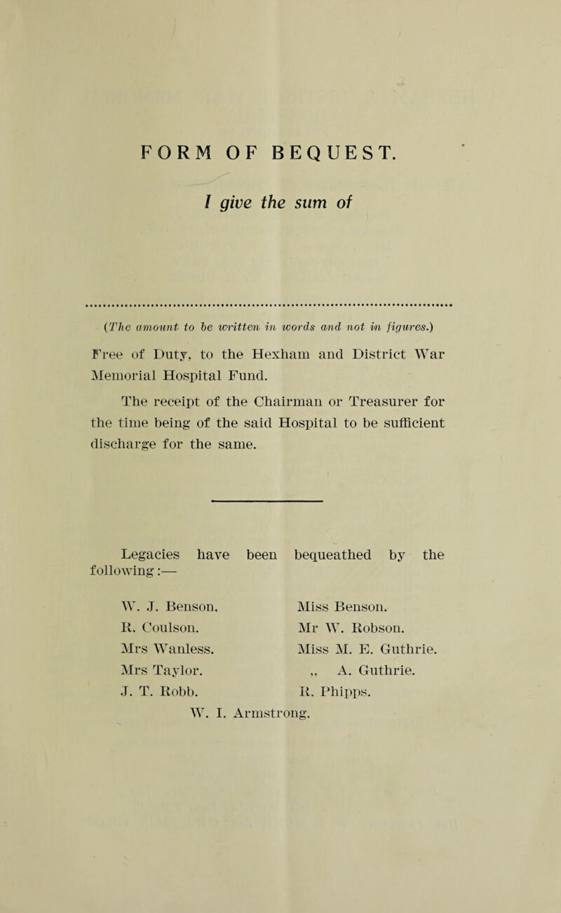 FORM OF BEQUEST. / give the sum of (The amount to he written in words and not in figures.) Free of Duty, to the Hexham and District War Memorial Hospital Fund. The receipt of the Chairman or Treasurer for the time being of the said Hospital to be sufficient discharge for the same. Legacies have been bequeathed by the following:— W. J. Benson. It. Coulson. Mrs Wanless. Mrs Taylor. J. T. Robb. Miss Benson. Mr W. Robson. Miss M. E. Guthrie. ,, A. Guthrie. R. Phipps.