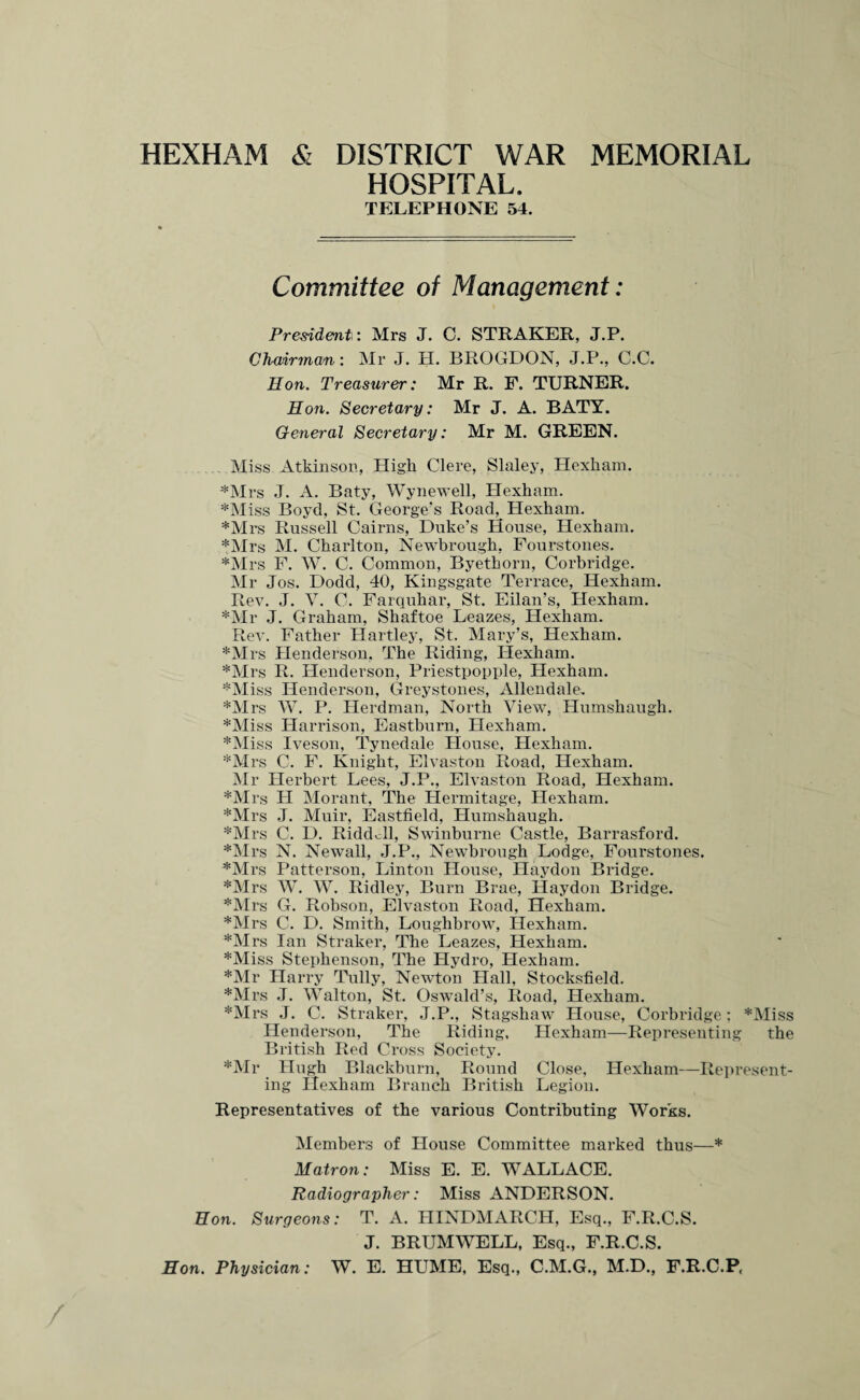 HEXHAM & DISTRICT WAR MEMORIAL HOSPITAL. TELEPHONE 54. Committee of Management: President: Mrs J. C. STRAKER, J.P. Chairman: Mr J. H. BROGDON, J.P., C.C. Hon. Treasurer: Mr R. F. TURNER. Hon. Secretary: Mr J. A. BATY. General Secretary: Mr M. GREEN. Miss Atkinson, High Clere, Slaley, Hexham. ♦Mrs J. A. Baty, Wynewell, Hexham. *Miss Boyd, St. George’s Road,. Hexham. ♦Mrs Russell Cairns, Duke’s House, Hexham. ♦Mrs M. Charlton, Newbrough, Fourstones. ♦Mrs F. W. C. Common, Byetkorn, Corbridge. Mr Jos. Dodd, 40, Kingsgate Terrace, Hexham. Rev. J. V. C. Farquhar, St. Eilan’s, Hexham. ♦Mr J. Graham, Shaftoe Leazes, Hexham. Rev. Father Hartley, St. Mary’s, Hexham. ♦Mrs Henderson. The Riding, Hexham. ♦Mrs R. Henderson, Priestpopple, Hexham. ♦Miss Henderson, Greystones, Allendale. ♦Mrs W. P. Ilerdman, North View, Humshaugh. ♦Miss Harrison, Eastburn, Hexham. ♦Miss Iveson, Tynedale House, Hexham. ♦Mrs C. F. Knight, Elvaston Road, Hexham. Mr Herbert Lees, J.P., Elvaston Road, Hexham. ♦Mrs H Morant, The Hermitage, Hexham. ♦Mrs J. Muir, Eastfield, Humshaugh. ♦Mrs C. D. Ridddl, Swinburne Castle, Barrasford. ♦Mrs N. Newall, J.P., Newbrough Lodge, Fourstones. ♦Mrs Patterson, Linton House, Haydon Bridge. ♦Mrs W. W. Ridley, Burn Brae, Haydon Bridge. ♦Mrs G. Robson, Elvaston Road, Hexham. ♦Mrs C. D. Smith, Loughbrow, Hexham. ♦Mrs Ian Straker, The Leazes, Hexham. ♦Miss Stephenson, The Hydro, Hexham. ♦Mr Harry Tully, Newton Hall, Stocksfield, ♦Mrs J. Walton, St. Oswald’s, Road, Hexham. ♦Mrs J. C. Straker, J.P., Stagshaw House, Corbridge; *Miss Henderson, The Riding, Hexham—Representing the British Red Cross Society. ♦Mr Hugh Blackburn, Round Close, Hexham—Represent¬ ing Hexham Branch British Legion. Representatives of the various Contributing Works. Members of House Committee marked thus—♦ Matron: Miss E. E. WALLACE. Radiographer: Miss ANDERSON. Hon. Surgeons: T. A. IJINDMARCH, Esq., F.R.C.S. J. BRUMWELL, Esq., F.R.C.S. Hon. Physician: W. E. HUME, Esq., C.M.G., M.D., F.R.C.P,