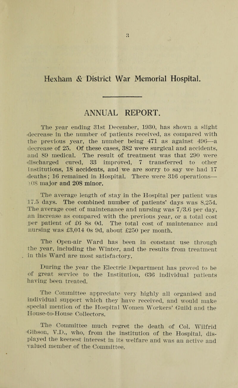 Hexham & District War Memorial Hospital. ANNUAL REPORT. The year ending 31st December, 1930, has shown a slight ■decrease in the number of patients received, as compared with the previous year, the number being 471 as against 496—a decrease of 25. Of these cases, 382 were surgical and accidents, and 89 medical. The result of treatment was that 290 were discharged cured, 33 improved, 7 transferred to other Institutions, 18 accidents, and we are sorry to say we had 17 deaths; 16 remained in Hospital. There were 316 operations— 108 major and 208 minor. The average length of stay in the Hospital per patient was 17.5 days. The combined number of patients’ days was 8,254. The average cost of maintenance and nursing was 7/3.6 per day, an increase as compared with the previous year, or a total cost per patient of £6 8s Od. The total cost of maintenance and nursing was £3,014 0s 9d, about £250 per month. The Open-air Ward has been in constant use through the year, including the Winter, and the results from treatment . in this Ward are most satisfactory. During the year the Electric Department has proved to be of great service to the Institution, 636 individual patients having been treated. The Committee appreciate very highly all organised and individual support which they have received, and would make special mention of the Hospital Women Workers’ Guild and the House-to-IIouse Collectors. The Committee much regret the death of Col. Wilfrid Gibson, V.D., who, from the institution of the Hospital, dis¬ played the keenest interest in its welfare and was an active and valued member of the Committee.