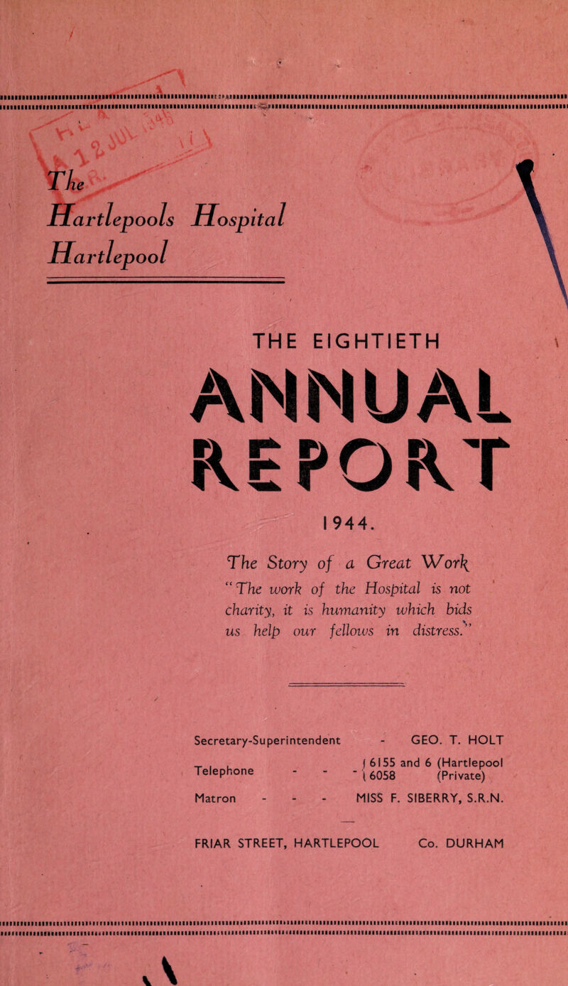 K bq tq ., * ' •  ■ ■ , : - ,:v. ! * aaiaiaiiiaiaiaiiaiaiaaiiiaaiiiiiaiiiiiiiiiiiiMmiiiiiiiaair sMimiiuiiimuiiniiiiimiirmiMiimiiiuiiiiiiiiiiiiiimiiiiiitiiiiiiiMiiiiiiimiii iiiiiiiiiiMiiiiiiiniiimiiimimriuiiiisiiiiiMBuiiiiniiiiinii r„v.rimamiaiiMiMmiiiiiiiiiiaiiaiaiiiiaiimiaiiiiiiaiaaaiaaaaaiiimiiimaaaii vtlevools Hospital irttepoots Hospital irtlepool ' THE EIGHTIETH ANNUA! PORT 1944. CC The Story of a Great Wor\ The work of the Hospital is not charity, it is humanity which bids us help our fellows in distress.” Secretary-Superintendent Telephone GEO. T. HOLT I 6155 and 6 (Hartlepool {6058 (Private) Matron MISS F. SIBERRY, S.R.N. FRIAR STREET, HARTLEPOOL Co. DURHAM laaiiiaaiiiaiaaiaiiimiimiiiiiiiiiiiiimiiiaiimiiiaiiiiiiaaaaaiiaiaiiitiniiiaiiiaiaiaaiiiaiaaiiimmiEiaaiaaiaiiiaiaimaiaaiaaaaiaiaaaaaiaaaaiaaaaaa ■ iiaiiiiiiiiiiiiiiiiiiiiiiiiiiiiaimiuiimiiiiiiiiiiiiiMiiiiiiiiiiiiiiiioiMiiiiniiiiiiiiiiiuiuiiiiiiiiiiiiiiiiiiiiiiiiiiiiiiiiiiiiiiiiiiiiiiiiaiiiiii