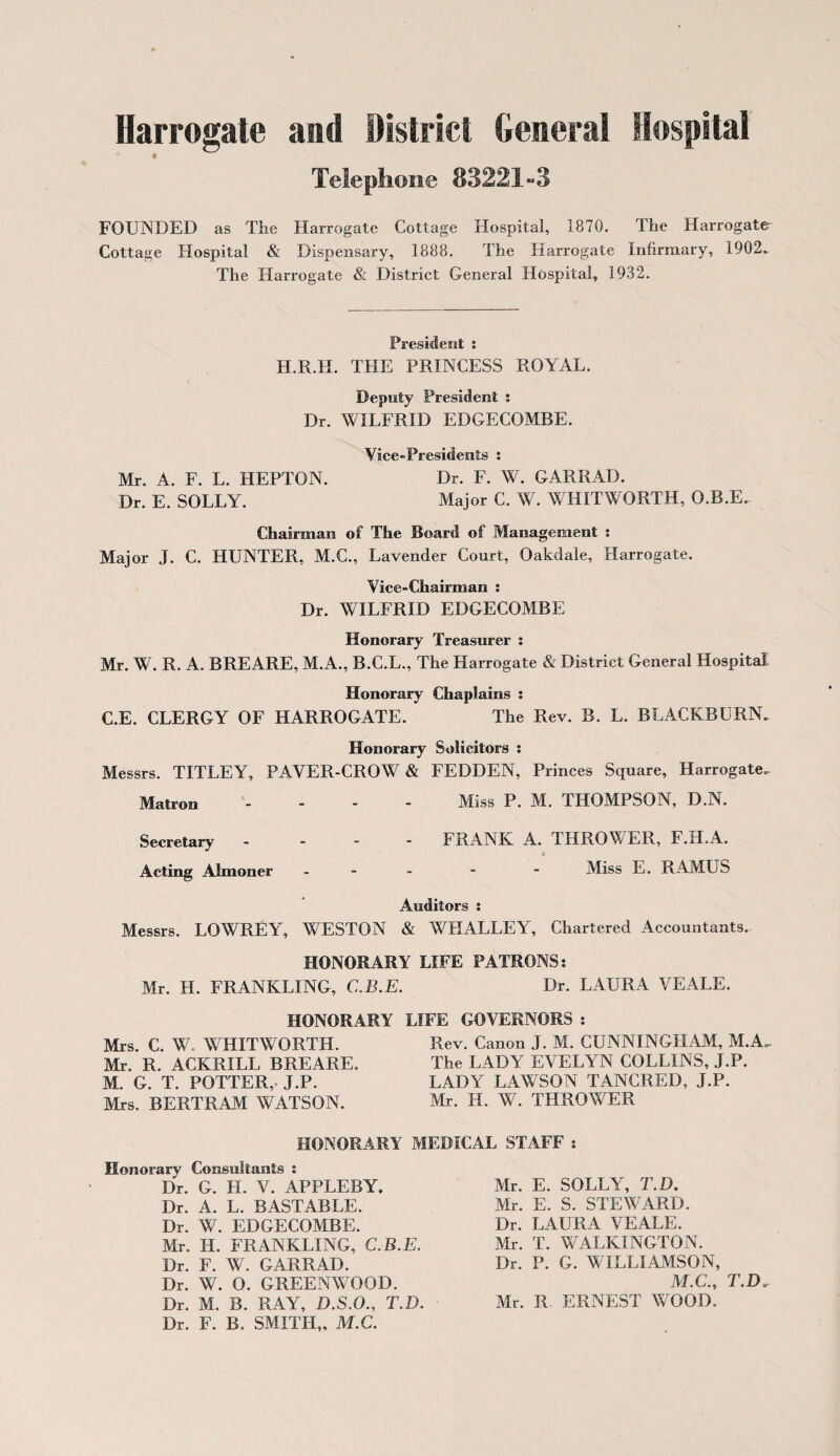 Harrogate and District General Hospital t Telephone 83221-3 FOUNDED as The Harrogate Cottage Hospital, 1870. The Harrogate Cottage Hospital & Dispensary, 1888. The Harrogate Infirmary, 1902, The Harrogate & District General Hospital, 1932. President : H.R.H. THE PRINCESS ROYAL. Deputy President : Dr. WILFRID EDGECOMBE. Vice-Presidents : Mr. A. F. L. HEPTON. Dr. F. W. GARRAD. Dr. E. SOLLY. Major C. W. WHITWORTH, O.B.E. Chairman of The Board of Management : Major J. C. HUNTER, M.C., Lavender Court, Oakdale, Harrogate. Vice-Chairman : Dr. WILFRID EDGECOMBE Honorary Treasurer : Mr. W. R. A. BREARE, M.A., B.C.L., The Harrogate & District General Hospital Honorary Chaplains : C.E. CLERGY OF HARROGATE. The Rev. B. L. BLACKBURN. Honorary Solicitors : Messrs. TITLEY, PAVER-CROW & FEDDEN, Princes Square, Harrogate. Matron - - - Miss P. M. THOMPSON, D.N. Secretary - FRANK A. THROWER, F.H.A. Acting Almoner - - - Miss E. RAMUS Auditors : Messrs. LOWREY, WESTON & WHALLEY, Chartered Accountants. HONORARY LIFE PATRONS: Mr. H. FRANKLING, C.B.E. Dr. LAURA VEALE. HONORARY LIFE GOVERNORS : Mrs. C. W. WHITWORTH. Mr. R. ACKRILL BREARE. M. G. T. POTTER, J.P. Mrs. BERTRAM WATSON. Rev. Canon J. M. CUNNINGHAM, M.A. The LADY EVELYN COLLINS, J.P. LADY LAWSON TANCRED, J.P. Mr. H. W. THROWER HONORARY MEDICAL STAFF : Honorary Consultants : Dr. G. H. V. APPLEBY. Dr. A. L. BASTABLE. Dr. W. EDGECOMBE. Mr. H. FRANKLING, C.B.E. Dr. F. W. GARRAD. Dr. W. O. GREENWOOD. Dr. M. B. RAY, D.S.O., T.D. Dr. F. B. SMITH,, M.C. Mr. E. SOLLY, T.D. Mr. E. S. STEWARD. Dr. LAURA VEALE. Mr. T. WALKINGTON. Dr. P. G. WILLIAMSON, M.C., T.D„ Mr. R ERNEST WOOD.