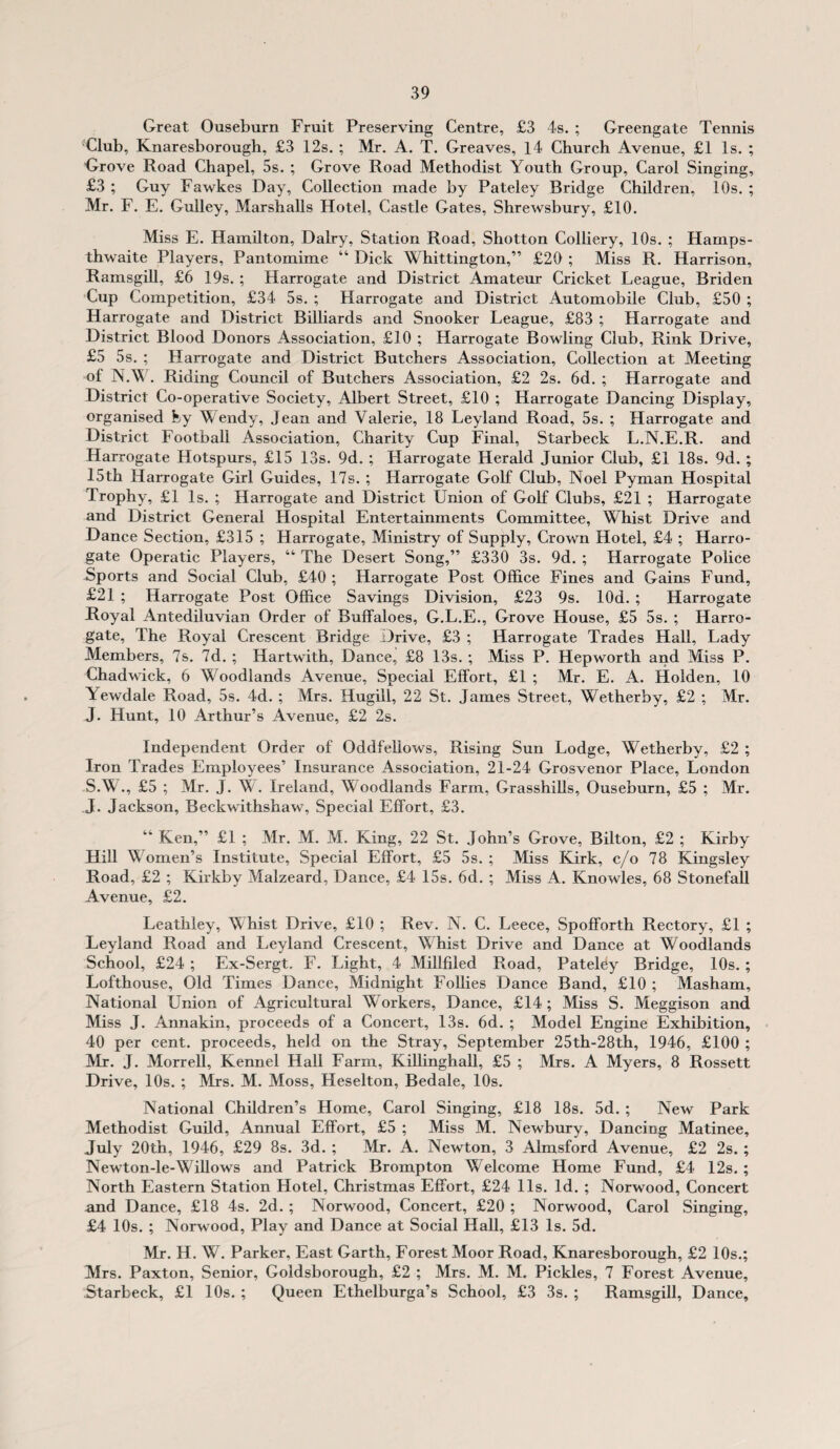 Great Ouseburn Fruit Preserving Centre, £3 4s. ; Greengate Tennis Club, Knaresborough, £3 12s. ; Mr. A. T. Greaves, 14 Church Avenue, £1 Is. ; Grove Road Chapel, 5s. ; Grove Road Methodist Youth Group, Carol Singing, £3 ; Guy Fawkes Day, Collection made by Pateley Bridge Children, 10s. ; Mr. F. E. Gulley, Marshalls Hotel, Castle Gates, Shrewsbury, £10. Miss E. Hamilton, Dairy, Station Road, Shotton Colliery, 10s. ; Hamps- thwaite Players, Pantomime “ Dick Whittington,” £20 ; Miss R. Harrison, Ramsgill, £6 19s.; Harrogate and District Amateur Cricket League, Briden Cup Competition, £34 5s. ; Harrogate and District Automobile Club, £50 ; Harrogate and District Billiards and Snooker League, £83 ; Harrogate and District Blood Donors Association, £10 ; Harrogate Bowling Club, Rink Drive, £5 5s. ; Harrogate and District Butchers Association, Collection at Meeting of N.W. Riding Council of Butchers Association, £2 2s. 6d. ; Harrogate and District Co-operative Society, Albert Street, £10 ; Harrogate Dancing Display, organised by Wendy, Jean and Valerie, 18 Leyland Road, 5s. ; Harrogate and District Football Association, Charity Cup Final, Starbeck L.N.E.R. and Harrogate Hotspurs, £15 13s. 9d. ; Harrogate Herald Junior Club, £1 18s. 9d. ; 15th Harrogate Girl Guides, 17s. ; Harrogate Golf Club, Noel Pyman Hospital Trophy, £1 Is. ; Harrogate and District Union of Golf Clubs, £21 ; Harrogate and District General Hospital Entertainments Committee, Whist Drive and Dance Section, £315 ; Harrogate, Ministry of Supply, Crown Hotel, £4 ; Harro¬ gate Operatic Players, “ The Desert Song,” £330 3s. 9d. ; Harrogate Police Sports and Social Club, £40 ; Harrogate Post Office Fines and Gains Fund, £21 ; Harrogate Post Office Savings Division, £23 9s. lOd. ; Harrogate Royal Antediluvian Order of Buffaloes, G.L.E., Grove House, £5 5s. ; Harro¬ gate, The Royal Crescent Bridge Drive, £3 ; Harrogate Trades Hall, Lady Members, 7s. 7d. ; Hartwith, Dance, £8 13s.; Miss P. Hepworth and Miss P. Chadwick, 6 Woodlands Avenue, Special Effort, £1 ; Mr. E. A. Holden, 10 Yewdale Road, 5s. 4d. ; Mrs. Hugill, 22 St. James Street, Wetherby, £2 ; Mr. J. Hunt, 10 Arthur’s Avenue, £2 2s. Independent Order of Oddfellows, Rising Sun Lodge, Wetherby, £2 ; Iron Trades Employees’ Insurance Association, 21-24 Grosvenor Place, London S.W., £5 ; Mr. J. W. Ireland, Woodlands Farm, Grasshills, Ouseburn, £5 ; Mr. J. Jackson, Beckwithshaw, Special Effort, £3. “ Ken,” £1 ; Mr. M. M. King, 22 St. John’s Grove, Bilton, £2 ; Kirby Hill Women’s Institute, Special Effort, £5 5s. ; Miss Kirk, c/o 78 Kingsley Road, £2 ; Kirkby Malzeard, Dance, £4 15s. 6d. ; Miss A. Knowles, 68 Stonefall Avenue, £2. Leathley, Whist Drive, £10 ; Rev. N. C. Leece, Spofforth Rectory, £1 ; Leyland Road and Leyland Crescent, Whist Drive and Dance at Woodlands School, £24 ; Ex-Sergt. F. Light, 4 Millfiled Road, Pateley Bridge, 10s.; Lofthouse, Old Times Dance, Midnight Follies Dance Band, £10 ; Masham, National Union of Agricultural Workers, Dance, £14 ; Miss S. Meggison and Miss J. Annakin, proceeds of a Concert, 13s. 6d. ; Model Engine Exhibition, 40 per cent, proceeds, held on the Stray, September 25th-28th, 1946, £100 ; Mr. J. Morrell, Kennel Hall Farm, Killinghall, £5 ; Mrs. A Myers, 8 Rossett Drive, 10s. ; Mrs. M. Moss, Heselton, Bedale, 10s. National Children’s Home, Carol Singing, £18 18s. 5d. ; New Park Methodist Guild, Annual Effort, £5 ; Miss M. Newbury, Dancing Matinee, July 20th, 1946, £29 8s. 3d. ; Mr. A. Newton, 3 Almsford Avenue, £2 2s. ; Newton-le-Willows and Patrick Brompton Welcome Home Fund, £4 12s. ; North Eastern Station Hotel, Christmas Effort, £24 11s. Id. ; Norwood, Concert and Dance, £18 4s. 2d.; Norwood, Concert, £20 ; Norwood, Carol Singing, £4 10s. ; Norwood, Play and Dance at Social Hall, £13 Is. 5d. Mr. H. W. Parker, East Garth, Forest Moor Road, Knaresborough, £2 10s.; Mrs. Paxton, Senior, Goldsborough, £2 ; Mrs. M. M. Pickles, 7 Forest Avenue, Starbeck, £1 10s. ; Queen Ethelburga’s School, £3 3s. ; Ramsgill, Dance,