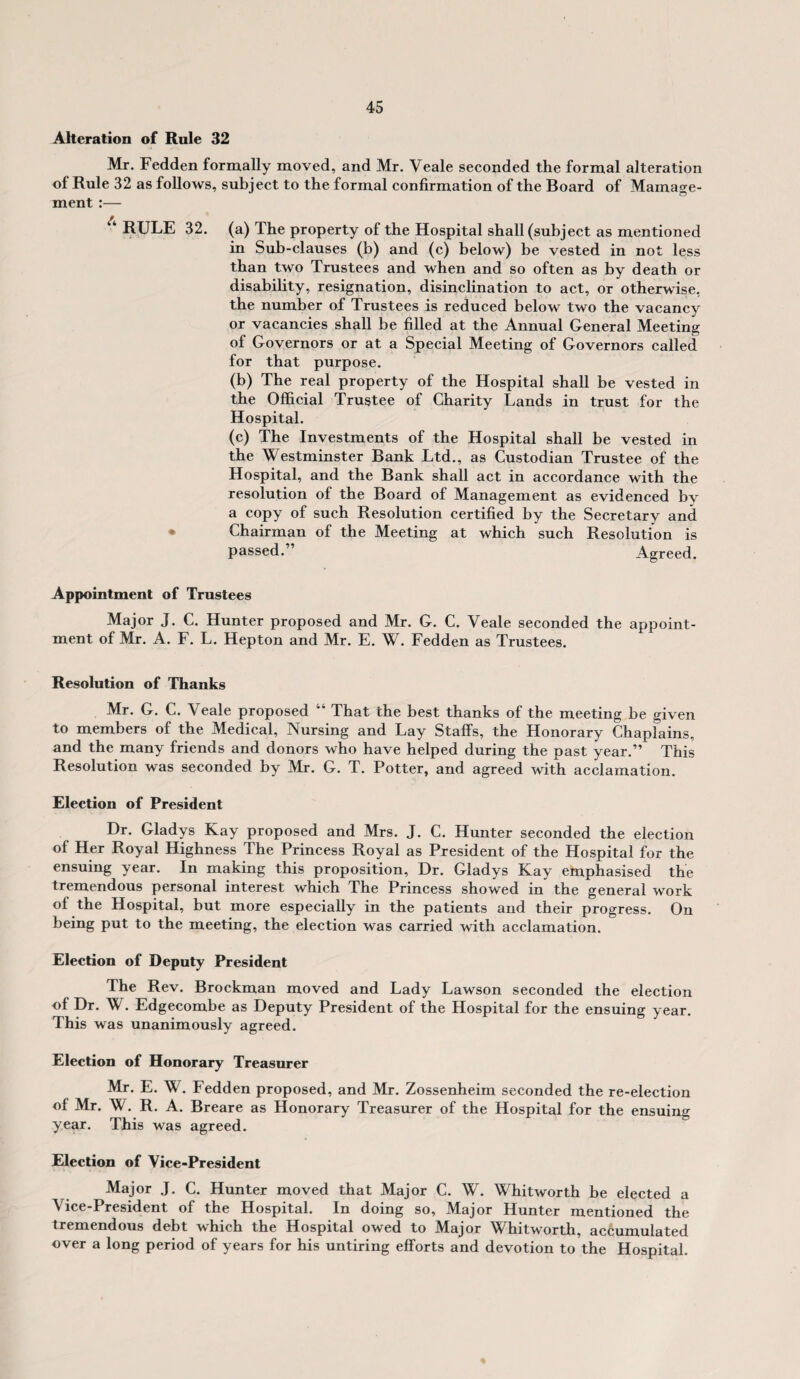 Alteration of Rule 32 Mr. Fedden formally moved, and Mr. Veale seconded the formal alteration of Rule 32 as follows, subject to the formal confirmation of the Board of Manage¬ ment :— “RULE 32. (a) The property of the Hospital shall (subject as mentioned in Sub-clauses (b) and (c) below) be vested in not less than two Trustees and when and so often as by death or disability, resignation, disinclination to act, or otherwise, the number of Trustees is reduced below two the vacancy or vacancies shall be filled at the Annual General Meeting of Governors or at a Special Meeting of Governors called for that purpose. (b) The real property of the Hospital shall be vested in the Official Trustee of Charity Lands in trust for the Hospital. (c) The Investments of the Hospital shall be vested in the Westminster Bank Ltd., as Custodian Trustee of the Hospital, and the Bank shall act in accordance with the resolution of the Board of Management as evidenced by a copy of such Resolution certified by the Secretary and Chairman of the Meeting at which such Resolution is passed.” Agreed. Appointment of Trustees Major J. C. Hunter proposed and Mr. G. C. Veale seconded the appoint¬ ment of Mr. A. F. L. Hepton and Mr. E. W. Fedden as Trustees. Resolution of Thanks Mr. G. C. Veale proposed “ That the best thanks of the meeting be given to members of the Medical, Nursing and Lay Staffs, the Honorary Chaplains, and the many friends and donors who have helped during the past year.” This Resolution was seconded by Mr. G. T. Potter, and agreed with acclamation. Election of President Dr. Gladys Kay proposed and Mrs. J. C. Hunter seconded the election of Her Royal Highness The Princess Royal as President of the Hospital for the ensuing year. In making this proposition. Dr. Gladys Kay emphasised the tremendous personal interest which The Princess showed in the general work of the Hospital, but more especially in the patients and their progress. On being put to the meeting, the election was carried with acclamation. Election of Deputy President The Rev. Brockman moved and Lady Lawson seconded the election of Dr. W. Edgecombe as Deputy President of the Hospital for the ensuing year This was unanimously agreed. Election of Honorary Treasurer Mr. E. W. Fedden proposed, and Mr. Zossenheim seconded the re-election of Mr. W. R. A. Breare as Honorary Treasurer of the Hospital for the ensuing year. This was agreed. Election of Vice-President Major J. C. Hunter moved that Major C. W. Whitworth be elected a Vice-President of the Hospital. In doing so, Major Hunter mentioned the tremendous debt which the Hospital owed to Major Whitworth, accumulated over a long period of years for his untiring efforts and devotion to the Hospital.