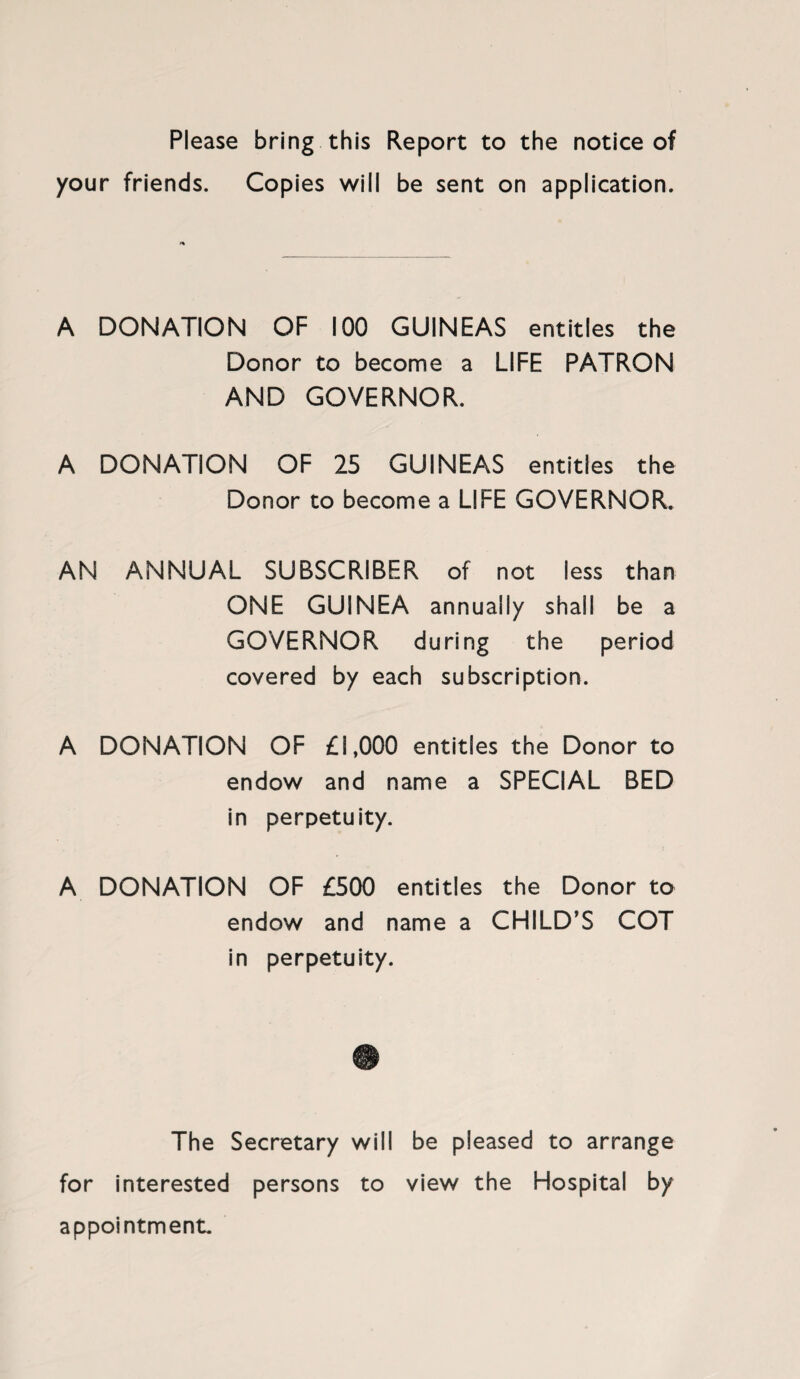 Please bring this Report to the notice of your friends. Copies will be sent on application. A DONATION OF 100 GUINEAS entitles the Donor to become a LIFE PATRON AND GOVERNOR. A DONATION OF 25 GUINEAS entities the Donor to become a LIFE GOVERNOR. AN ANNUAL SUBSCRIBER of not less than ONE GUINEA annually shall be a GOVERNOR during the period covered by each subscription. A DONATION OF £1,000 entities the Donor to endow and name a SPECIAL BED in perpetuity. A DONATION OF £500 entitles the Donor to endow and name a CHILD’S COT in perpetuity. The Secretary will be pleased to arrange for interested persons to view the Hospital by appointment.