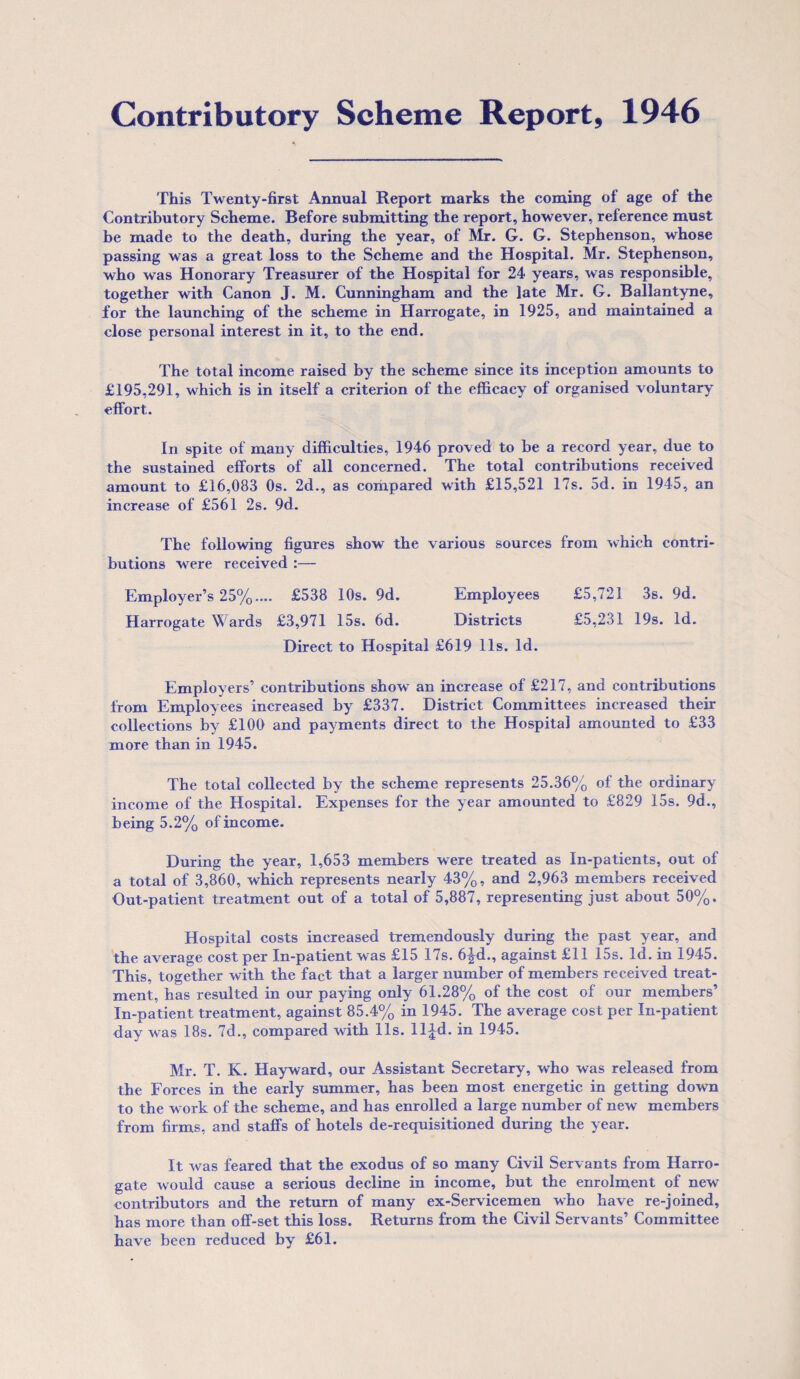 Contributory Scheme Report, 1946 This Twenty-first Annual Report marks the coming of age of the Contributory Scheme. Before submitting the report, however, reference must be made to the death, during the year, of Mr. G. G. Stephenson, whose passing was a great loss to the Scheme and the Hospital. Mr. Stephenson, who was Honorary Treasurer of the Hospital for 24 years, was responsible, together with Canon J. M. Cunningham and the late Mr. G. Ballantyne, for the launching of the scheme in Harrogate, in 1925, and maintained a close personal interest in it, to the end. The total income raised by the scheme since its inception amounts to £195,291, which is in itself a criterion of the efficacy of organised voluntary effort. In spite of many difficulties, 1946 proved to be a record year, due to the sustained efforts of all concerned. The total contributions received amount to £16,083 Os. 2d., as compared with £15,521 17s. 5d. in 1945, an increase of £561 2s. 9d. The following figures show the various sources from which contri¬ butions were received :— Employer’s 25%.... £538 10s. 9d. Employees £5,721 3s. 9d. Harrogate Wards £3,971 15s. 6d. Districts £5,231 19s. Id. Direct to Hospital £619 11s. Id. Employers’ contributions show an increase of £217, and contributions from Employees increased by £337. District Committees increased their collections by £100 and payments direct to the Hospital amounted to £33 more than in 1945. The total collected by the scheme represents 25.36% of the ordinary income of the Hospital. Expenses for the year amounted to £829 15s. 9d., being 5.2% of income. During the year, 1,653 members were treated as In-patients, out of a total of 3,860, which represents nearly 43%, and 2,963 members received Out-patient treatment out of a total of 5,887, representing just about 50%. Hospital costs increased tremendously during the past year, and the average cost per In-patient was £15 17s. 6^d., against £11 15s. Id. in 1945. This, together with the fact that a larger number of members received treat¬ ment, has resulted in our paying only 61.28% of the cost of our members’ In-patient treatment, against 85.4% in 1945. The average cost per In-patient day was 18s. 7d., compared with 11s. lljd. in 1945. Mr. T. K. Hayward, our Assistant Secretary, who was released from the Forces in the early summer, has been most energetic in getting down to the work of the scheme, and has enrolled a large number of new members from firms, and staffs of hotels de-requisitioned during the year. It was feared that the exodus of so many Civil Servants from Harro¬ gate would cause a serious decline in income, but the enrolment of new contributors and the return of many ex-Servicemen who have re-joined, has more than off-set this loss. Returns from the Civil Servants’ Committee have been reduced by £61.