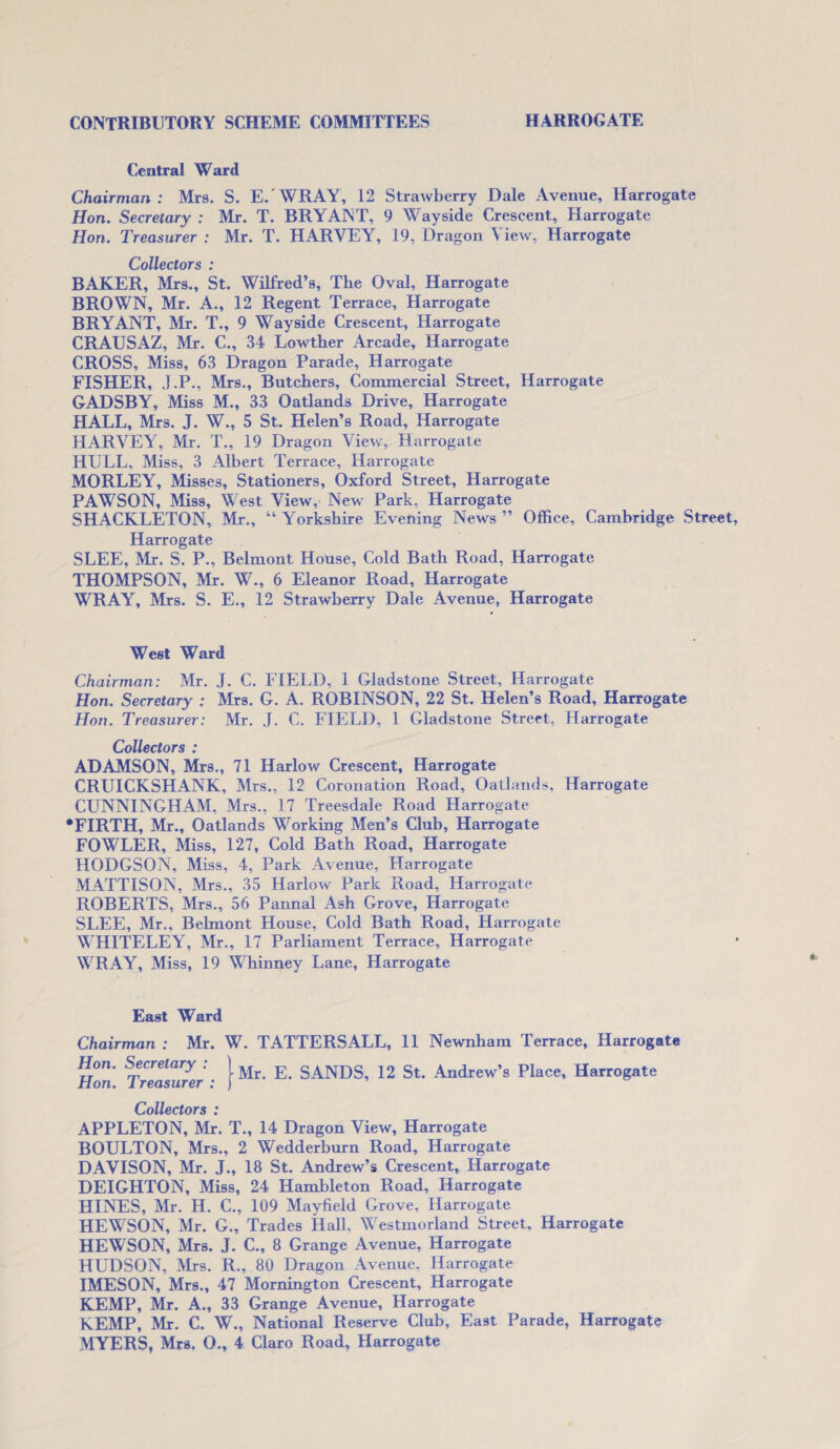 Central Ward Chairman: Mrs. S. E. WRAY, 12 Strawberry Dale Avenue, Harrogate Hon. Secretary : Mr. T. BRYANT, 9 Wayside Crescent, Harrogate Hon. Treasurer : Mr. T. HARVEY, 19, Dragon View, Harrogate Collectors : BAKER, Mrs., St. Wilfred’s, The Oval, Harrogate BROWN, Mr. A., 12 Regent Terrace, Harrogate BRYANT, Mr. T., 9 Wayside Crescent, Harrogate CRAUSAZ, Mr. C., 34 Lowther Arcade, Harrogate CROSS, Miss, 63 Dragon Parade, Harrogate FISHER, J.P., Mrs., Butchers, Commercial Street, Harrogate GADSBY, Miss M., 33 Oatlands Drive, Harrogate HALL, Mrs. J. W., 5 St. Helen’s Road, Harrogate HARVEY, Mr. T., 19 Dragon View, Harrogate HULL, Miss, 3 Albert Terrace, Harrogate MORLEY, Misses, Stationers, Oxford Street, Harrogate PAWSON, Miss, West View, New Park, Harrogate SHACKLETON, Mr., “ Yorkshire Evening News ” Office, Cambridge Street, Harrogate SLEE, Mr. S. P., Belmont House, Cold Bath Road, Harrogate THOMPSON, Mr. W., 6 Eleanor Road, Harrogate WRAY, Mrs. S. E., 12 Strawberry Dale Avenue, Harrogate West Ward Chairman: Mr. J. C. FIELD, 1 Gladstone Street, Harrogate Hon. Secretary : Mrs. G. A. ROBINSON, 22 St. Helen’s Road, Harrogate Hon. Treasurer: Mr. J. C. FIELD, 1 Gladstone Street, Harrogate Collectors : ADAMSON, Mrs., 71 Harlow Crescent, Harrogate CRUICKSHANK, Mrs., 12 Coronation Road, Oatlands, Harrogate CUNNINGHAM, Mrs., 17 Treesdale Road Harrogate •FIRTH, Mr., Oatlands Working Men’s Club, Harrogate FOWLER, Miss, 127, Cold Bath Road, Harrogate HODGSON, Miss, 4, Park Avenue, Harrogate MATTISON, Mrs., 35 Harlow Park Road, Harrogate ROBERTS, Mrs., 56 Pannal Ash Grove, Harrogate SLEE, Mr., Belmont House, Cold Bath Road, Harrogate WHITELEY, Mr., 17 Parliament Terrace, Harrogate WRAY, Miss, 19 Whinney Lane, Harrogate East Ward Chairman : Mr. W. TATTERS ALL, 11 Newnham Terrace, Harrogate Hon. Secretary : Hon. Treasurer : Mr. E. SANDS, 12 St. Andrew’s Place, Harrogate Collectors : APPLETON, Mr. T., 14 Dragon View, Harrogate BOULTON, Mrs., 2 Wedderburn Road, Harrogate DAVISON, Mr. J., 18 St. Andrew’s Crescent, Harrogate DEIGHTON, Miss, 24 Hambleton Road, Harrogate HINES, Mr. H. C., 109 Mayfield Grove, Harrogate HEWSON, Mr. G., Trades Hall, Westmorland Street, Harrogate HEWSON, Mrs. J. C., 8 Grange Avenue, Harrogate HUDSON, Mrs. R., 80 Dragon Avenue, Harrogate IMESON, Mrs., 47 Mornington Crescent, Harrogate KEMP, Mr. A., 33 Grange Avenue, Harrogate KEMP, Mr. C. W., National Reserve Club, East Parade, Harrogate