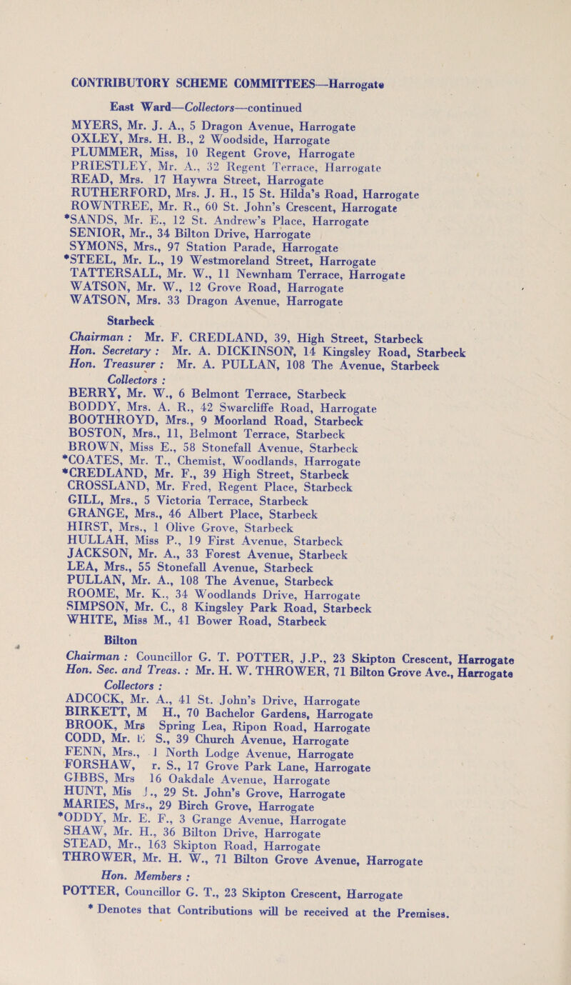 East Ward—Collectors—continued MYERS, Mr. J. A., 5 Dragon Avenue, Harrogate OXLEY, Mrs. H. B., 2 Woodside, Harrogate PLUMMER, Miss, 10 Regent Grove, Harrogate PRIESTLEY, Mr. A., 32 Regent Terrace, Harrogate READ, Mrs. 17 Haywra Street, Harrogate RUTHERFORD, Mrs. J. H., 15 St. Hilda’s Road, Harrogate ROWNTREE, Mr. R., 60 St. John’s Crescent, Harrogate •SANDS, Mr. E., 12 St. Andrew’s Place, Harrogate SENIOR, Mr., 34 Bilton Drive, Harrogate SYMONS, Mrs., 97 Station Parade, Harrogate •STEEL, Mr. L., 19 Westmoreland Street, Harrogate TATTERSALL, Mr. W., 11 Newnham Terrace, Harrogate WATSON, Mr. W., 12 Grove Road, Harrogate WATSON, Mrs. 33 Dragon Avenue, Harrogate Starbeck Chairman ; Mr. F. CREDLAND, 39, High Street, Starbeck Hon. Secretary ; Mr. A. DICKINSON, 14 Kingsley Road, Starbeck Hon. Treasurer : Mr. A. PULLAN, 108 The Avenue, Starbeck Collectors : BERRY, Mr. W., 6 Belmont Terrace, Starbeck BODDY, Mrs. A. R., 42 Swarcliffe Road, Harrogate BOOTHROYD, Mrs., 9 Moorland Road, Starbeck BOSTON, Mrs., 11, Belmont Terrace, Starbeck BROWN, Miss E., 58 Stonefall Avenue, Starbeck •COATES, Mr. T., Chemist, Woodlands, Harrogate ♦CREDLAND, Mr. F., 39 High Street, Starbeck CROSSLAND, Mr. Fred, Regent Place, Starbeck GILL, Mrs., 5 Victoria Terrace, Starbeck GRANGE, Mrs., 46 Albert Place, Starbeck HIRST, Mrs., 1 Olive Grove, Starbeck HULLAH, Miss P., 19 First Avenue, Starbeck JACKSON, Mr. A., 33 Forest Avenue, Starbeck LEA, Mrs., 55 Stonefall Avenue, Starbeck PULLAN, Mr. A., 108 The Avenue, Starbeck ROOME, Mr. K., 34 Woodlands Drive, Harrogate SIMPSON, Mr. C., 8 Kingsley Park Road, Starbeck WHITE, Miss M., 41 Bower Road, Starbeck Bilton Chairman : Councillor G. T. POTTER, J.P., 23 Skipton Crescent, Harrogate Hon. Sec. and dreas. .* Mr. H. W. THROWER, 71 Bilton Grove Avc., Harrogate Collectors : ADCOCK, Mr. A., 41 St. John’s Drive, Harrogate BIRKETT, M H., 70 Bachelor Gardens, Harrogate BROOK, Mrs Spring Lea, Ripon Road, Harrogate CODD, Mr. E S., 39 Church Avenue, Harrogate FENN, Mrs., 1 North Lodge Avenue, Harrogate FORSHAW, r. S., 17 Grove Park Lane, Harrogate GIBBS, Mrs 16 Oakdale Avenue, Harrogate HUNT, Mis J., 29 St. John’s Grove, Harrogate MARIES, Mrs., 29 Birch Grove, Harrogate *ODDY, Mr. E. F., 3 Grange Avenue, Harrogate SHAW, Mr. H., 36 Bilton Drive, Harrogate STEAD, Mr., 163 Skipton Road, Harrogate THROWER, Mr. H. W., 71 Bilton Grove Avenue, Harrogate Hon. Members : POTTER, Councillor G. T., 23 Skipton Crescent, Harrogate * Denotes that Contributions will be received at the Premises.