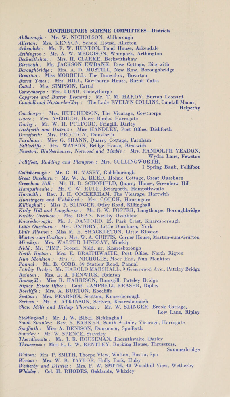 Aldborough : Mr. W. NICHOLSON, Aldborough Allerton: Mrs. KENYON, School House, Allerton Arkendale : Mr. F. W. HUNTON, Pond House, Arkendale Arthington : Mr. A. W. MEGGISON, Whinpark, Arthington Beckwithshaw : Mrs. H. CLARKE, Beckwithshaw Birstwith : Mr. JACKSON EWBANK, Rose Cottage, Birstwith Boroughbridge : Mrs. A. D. MUSTILL, New Row, Boroughbridge Brearton : Miss MORRELL, The Bungalow, Brearton Burnt Yates : Mrs. HILL, Cawthorne House, Burnt Yates Cattal : Mrs. SIMPSON, Cattal Coneythorpe : Mrs. LUND, Coneythorpe Copgrove and Burton Leonard : Mr. T. M. HARDY, Burton Leonard Cundall and Norton-le-Clay : The Lady EVELYN COLLINS, Cundall Manor, Helperby Coivthorpe : Mrs. HUTCHINSON, The Vicarage, Cowthorpe Dacre : Mrs. ASCOUGH, Dacre Banks, Harrogate Darley : Mr. W. H. PULFORD, Fringill, Darley Dishforth and District : Miss HANDLEY, Post Office, Dishforth Dunsforth: Mrs. PROUDLY, Dunsforth Farnham : Miss G. SHANN, Quarry Cottage, Farnham Felliscliffe : Mrs. WATSON, Bridge House, Birstwith Fewston, Blubberhouses, Norwood and Timble : Mrs. RANDOLPH YEADON, Wydra Lane, Fewston Follifoot, Rudding and Plompton : Mrs. CULLINGWORTH, 1 Spring Bank, Follifoot Goldsborough : Mr. G. H. VASEY, Goldsborough Great Ouseburn : Mr. W. A. REED, Holme Cottage, Great Ouseburn Greenhow Hill : Mr. H. B. SCHOFIELD, Quarry House, Greenhow Hill Hampsthwaite : Mr. C. W. RULE, Briargarth, Hampsthwaite Hartwith : Rev. J. H. COCKERHAM, The Vicarage, Hartwith Hunsingore and Walshford : Mrs. GOUGH, Hunsingore Killinghall : Miss R. SLINGER, Otley Road, Killinghall Kirby Hill and Langthorpe : Mr. G. W. FOSTER, Langthorpe, Boroughbridge Kirkby Overblow : Mrs. DEAN, Kirkby Overblow Knaresborough: Mr. J. DANFORD, 22, Park Crest, Knaresborough Little Ouseburn : Mrs. OXTOBY, Little Ouseburn, York Little Ribston : Miss M. E. SHACKLETON, Little Ribston Marton-cum-Grafton : Mrs. W. A. CURTIS, Corner House, Marton-curn-Grafton Minskip: Mrs. WALTER LINDSAY, Minskip Nidd ; Mr. PIMP, Grocer, Nidd, nr. Knaresborough North Rigton : Mrs. E. BRAITHWAITE, Post Office, North Rigton Nun Monkton : Mrs. G. NICHOLLS, Moor End, Nun Monkton Pannal : Mr. B. COBB, 39 Station' Road, Pannal Pateley Bridge: Mr. HAROLD MARSHALL, 9 Greenwood Ave., Pateley Bridge Rainton : Mrs. E. A. FENWICK, Rainton Ramsgill : Miss R. HARRISON, Ramsgill, Pateley Bridge Ripley Estate Office : Capt. CAMPBELL FRASER, Ripley Roecliffe : Mrs. A. BURTON, Roecliffe Scotton : Mrs. PEARSON, Scotton, Knaresborough Scriven : Mr. A. ATKINSON, Scriven, Knaresborough Shaw Mills and Bishop Thornton : Mr. W. SLINGER, Brook Cottage, Low Lane, Ripley Sicklinghall : Mr. J. W. BISH, Sicklinghall South Stainley: Rev. E. BARKER, South Stainley Vicarage, Harrogate Spofforth : Miss A. DENISON, Dunsmoor, Spofforth Staveley : Mr.'W. SPENCE, Staveley Thornthwaite : Mr. J. R. HOUSEMAN, Thornthwaite, Darley Thruscross : Miss E. L. W. BENTLEY, Rocking House, Thruscross, Summerbridge Walton: Mrs. P. SMITH, Thorpe View, Walton, Boston, Spa Weeton : Mrs. W. B. TAYLOR, Holly Park, Huby Wetherby and District : Mrs. F. W. SMITH, 40 Woodhill View, Wetherby Whixler : Col. H. RHODES. Oaklands, Whixley
